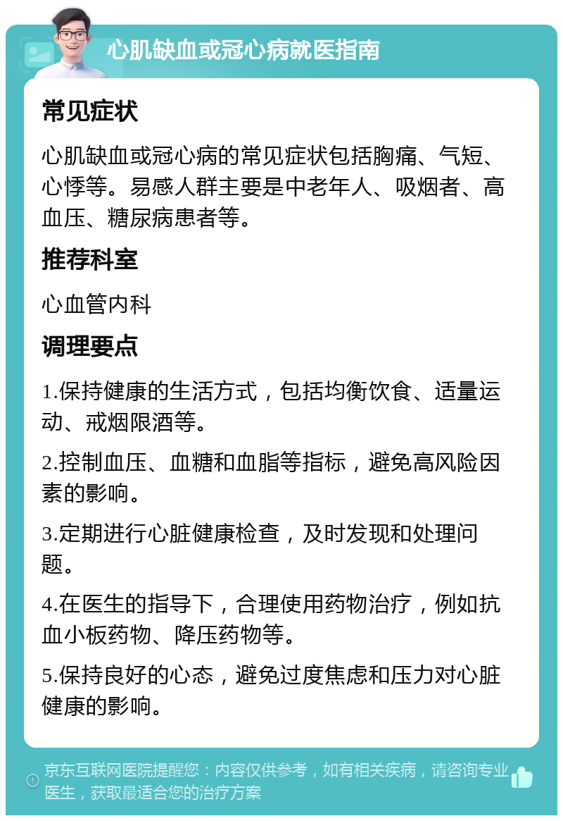 心肌缺血或冠心病就医指南 常见症状 心肌缺血或冠心病的常见症状包括胸痛、气短、心悸等。易感人群主要是中老年人、吸烟者、高血压、糖尿病患者等。 推荐科室 心血管内科 调理要点 1.保持健康的生活方式，包括均衡饮食、适量运动、戒烟限酒等。 2.控制血压、血糖和血脂等指标，避免高风险因素的影响。 3.定期进行心脏健康检查，及时发现和处理问题。 4.在医生的指导下，合理使用药物治疗，例如抗血小板药物、降压药物等。 5.保持良好的心态，避免过度焦虑和压力对心脏健康的影响。