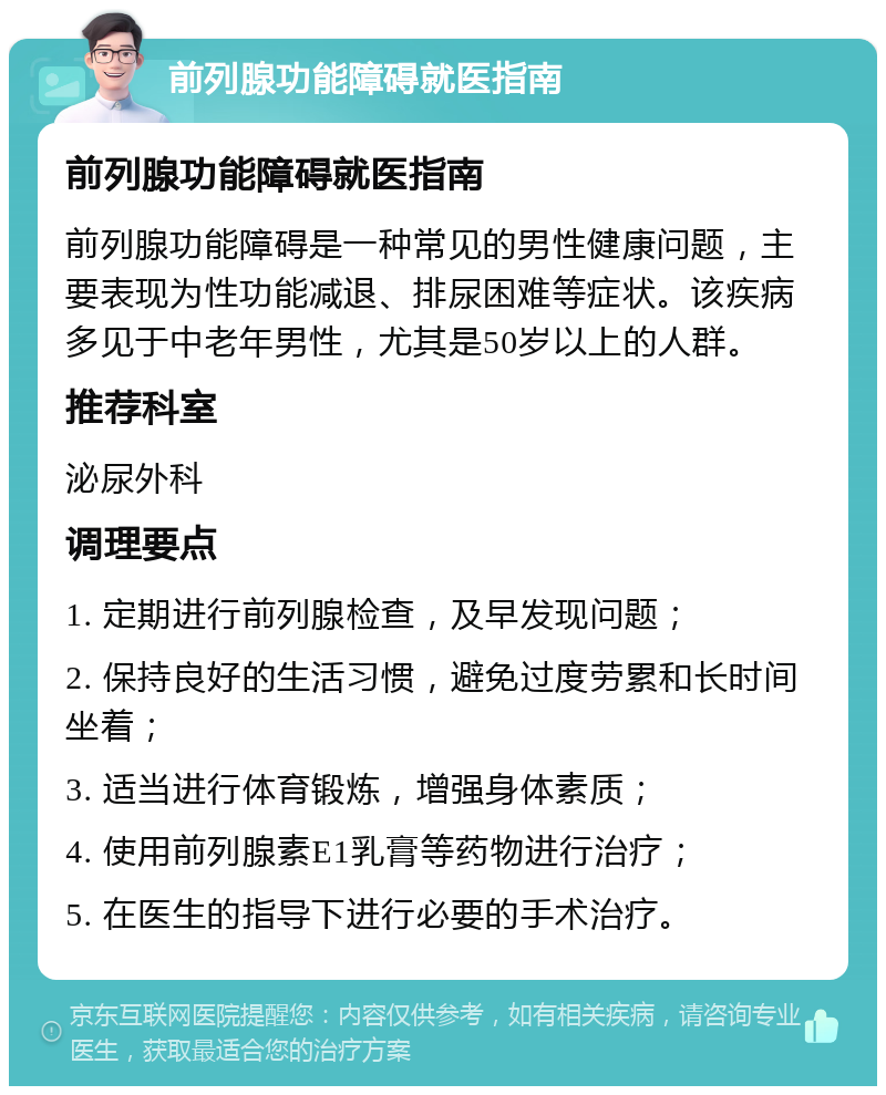 前列腺功能障碍就医指南 前列腺功能障碍就医指南 前列腺功能障碍是一种常见的男性健康问题，主要表现为性功能减退、排尿困难等症状。该疾病多见于中老年男性，尤其是50岁以上的人群。 推荐科室 泌尿外科 调理要点 1. 定期进行前列腺检查，及早发现问题； 2. 保持良好的生活习惯，避免过度劳累和长时间坐着； 3. 适当进行体育锻炼，增强身体素质； 4. 使用前列腺素E1乳膏等药物进行治疗； 5. 在医生的指导下进行必要的手术治疗。