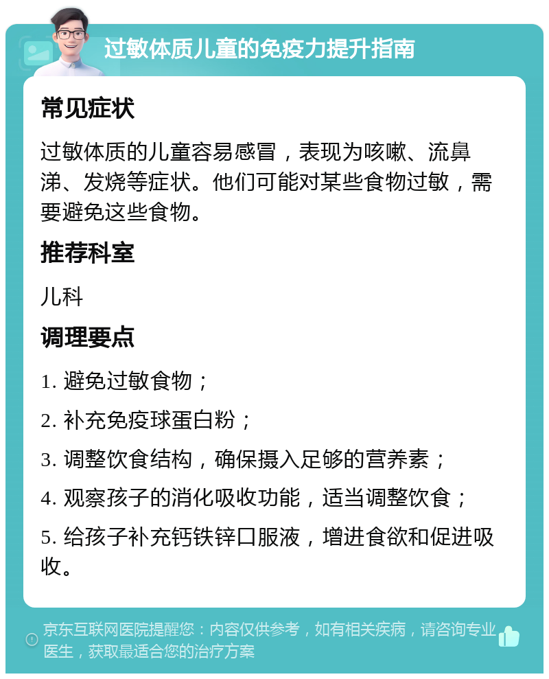 过敏体质儿童的免疫力提升指南 常见症状 过敏体质的儿童容易感冒，表现为咳嗽、流鼻涕、发烧等症状。他们可能对某些食物过敏，需要避免这些食物。 推荐科室 儿科 调理要点 1. 避免过敏食物； 2. 补充免疫球蛋白粉； 3. 调整饮食结构，确保摄入足够的营养素； 4. 观察孩子的消化吸收功能，适当调整饮食； 5. 给孩子补充钙铁锌口服液，增进食欲和促进吸收。