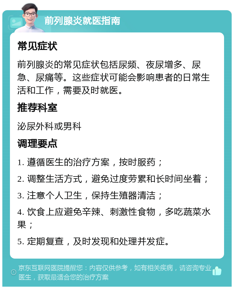 前列腺炎就医指南 常见症状 前列腺炎的常见症状包括尿频、夜尿增多、尿急、尿痛等。这些症状可能会影响患者的日常生活和工作，需要及时就医。 推荐科室 泌尿外科或男科 调理要点 1. 遵循医生的治疗方案，按时服药； 2. 调整生活方式，避免过度劳累和长时间坐着； 3. 注意个人卫生，保持生殖器清洁； 4. 饮食上应避免辛辣、刺激性食物，多吃蔬菜水果； 5. 定期复查，及时发现和处理并发症。