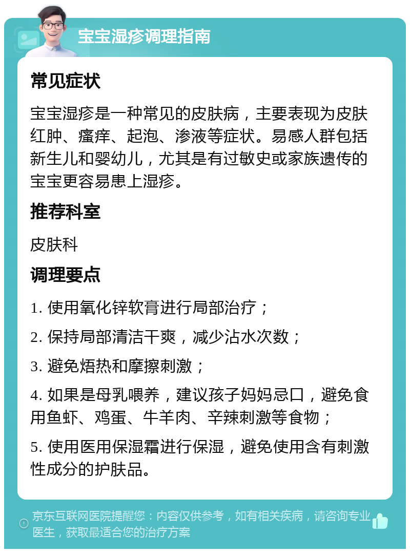 宝宝湿疹调理指南 常见症状 宝宝湿疹是一种常见的皮肤病，主要表现为皮肤红肿、瘙痒、起泡、渗液等症状。易感人群包括新生儿和婴幼儿，尤其是有过敏史或家族遗传的宝宝更容易患上湿疹。 推荐科室 皮肤科 调理要点 1. 使用氧化锌软膏进行局部治疗； 2. 保持局部清洁干爽，减少沾水次数； 3. 避免焐热和摩擦刺激； 4. 如果是母乳喂养，建议孩子妈妈忌口，避免食用鱼虾、鸡蛋、牛羊肉、辛辣刺激等食物； 5. 使用医用保湿霜进行保湿，避免使用含有刺激性成分的护肤品。