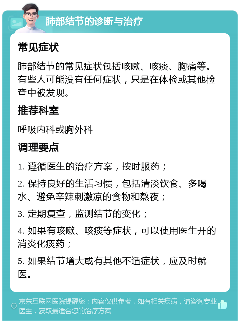 肺部结节的诊断与治疗 常见症状 肺部结节的常见症状包括咳嗽、咳痰、胸痛等。有些人可能没有任何症状，只是在体检或其他检查中被发现。 推荐科室 呼吸内科或胸外科 调理要点 1. 遵循医生的治疗方案，按时服药； 2. 保持良好的生活习惯，包括清淡饮食、多喝水、避免辛辣刺激凉的食物和熬夜； 3. 定期复查，监测结节的变化； 4. 如果有咳嗽、咳痰等症状，可以使用医生开的消炎化痰药； 5. 如果结节增大或有其他不适症状，应及时就医。