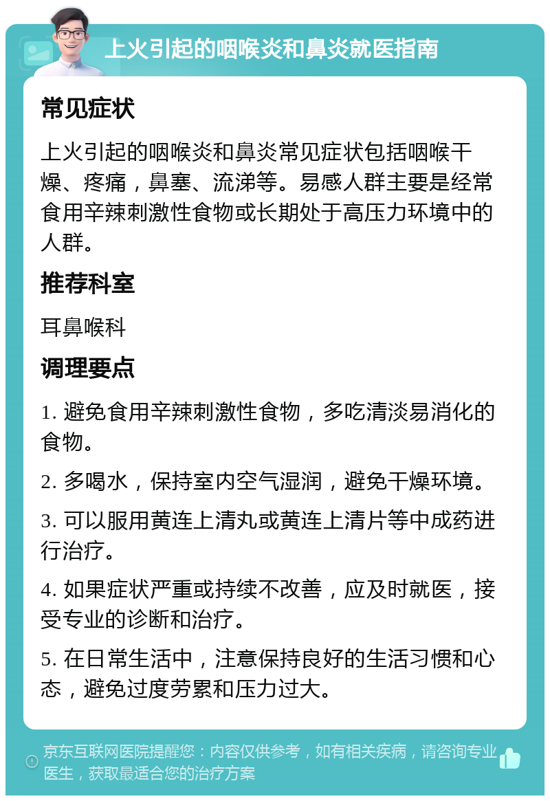 上火引起的咽喉炎和鼻炎就医指南 常见症状 上火引起的咽喉炎和鼻炎常见症状包括咽喉干燥、疼痛，鼻塞、流涕等。易感人群主要是经常食用辛辣刺激性食物或长期处于高压力环境中的人群。 推荐科室 耳鼻喉科 调理要点 1. 避免食用辛辣刺激性食物，多吃清淡易消化的食物。 2. 多喝水，保持室内空气湿润，避免干燥环境。 3. 可以服用黄连上清丸或黄连上清片等中成药进行治疗。 4. 如果症状严重或持续不改善，应及时就医，接受专业的诊断和治疗。 5. 在日常生活中，注意保持良好的生活习惯和心态，避免过度劳累和压力过大。