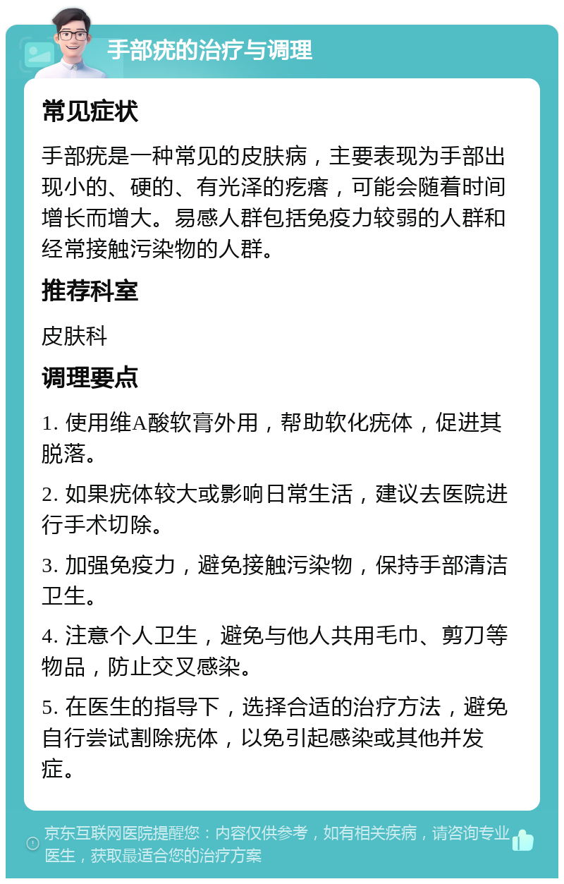 手部疣的治疗与调理 常见症状 手部疣是一种常见的皮肤病，主要表现为手部出现小的、硬的、有光泽的疙瘩，可能会随着时间增长而增大。易感人群包括免疫力较弱的人群和经常接触污染物的人群。 推荐科室 皮肤科 调理要点 1. 使用维A酸软膏外用，帮助软化疣体，促进其脱落。 2. 如果疣体较大或影响日常生活，建议去医院进行手术切除。 3. 加强免疫力，避免接触污染物，保持手部清洁卫生。 4. 注意个人卫生，避免与他人共用毛巾、剪刀等物品，防止交叉感染。 5. 在医生的指导下，选择合适的治疗方法，避免自行尝试割除疣体，以免引起感染或其他并发症。