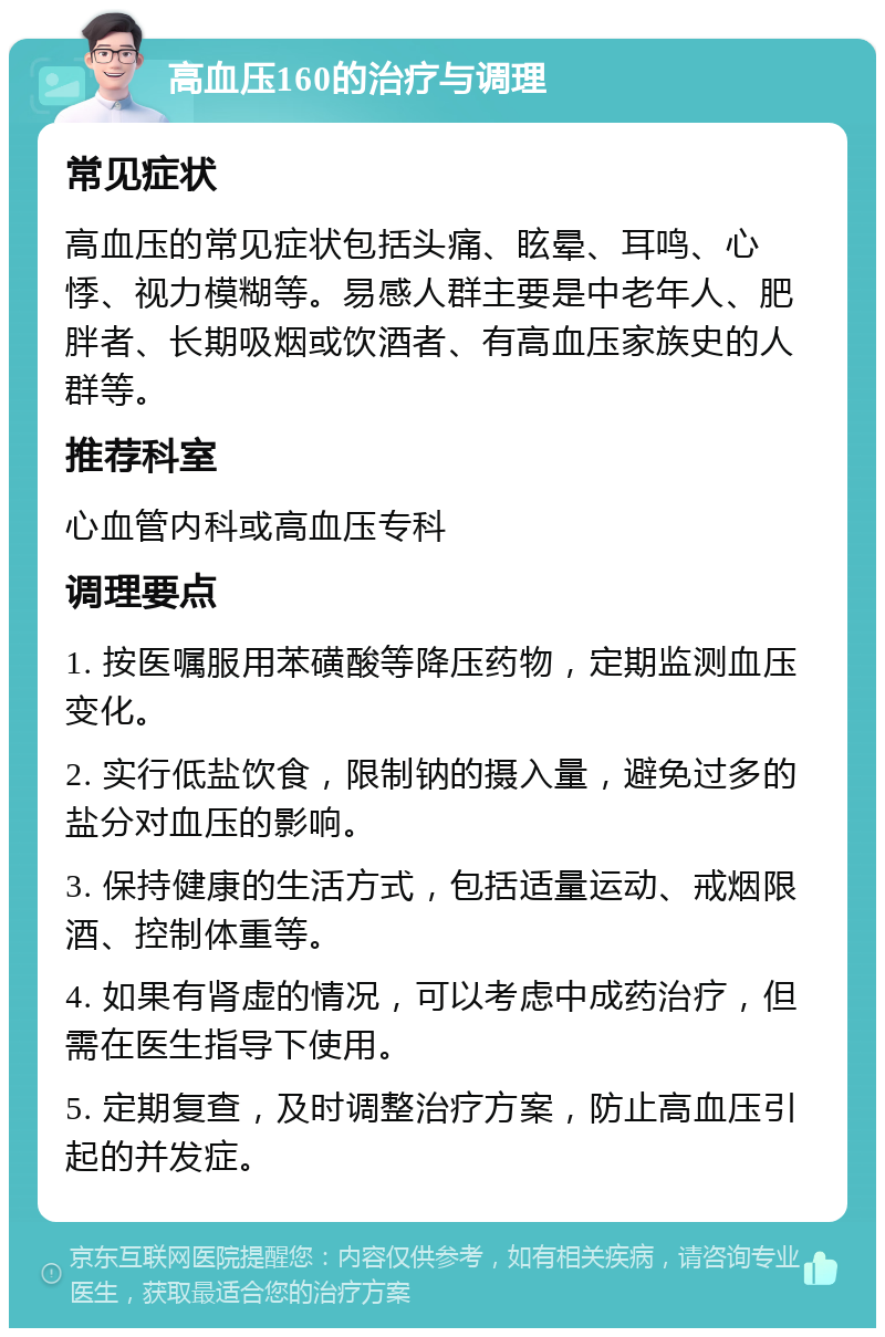 高血压160的治疗与调理 常见症状 高血压的常见症状包括头痛、眩晕、耳鸣、心悸、视力模糊等。易感人群主要是中老年人、肥胖者、长期吸烟或饮酒者、有高血压家族史的人群等。 推荐科室 心血管内科或高血压专科 调理要点 1. 按医嘱服用苯磺酸等降压药物，定期监测血压变化。 2. 实行低盐饮食，限制钠的摄入量，避免过多的盐分对血压的影响。 3. 保持健康的生活方式，包括适量运动、戒烟限酒、控制体重等。 4. 如果有肾虚的情况，可以考虑中成药治疗，但需在医生指导下使用。 5. 定期复查，及时调整治疗方案，防止高血压引起的并发症。