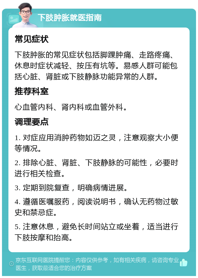 下肢肿胀就医指南 常见症状 下肢肿胀的常见症状包括脚踝肿痛、走路疼痛、休息时症状减轻、按压有坑等。易感人群可能包括心脏、肾脏或下肢静脉功能异常的人群。 推荐科室 心血管内科、肾内科或血管外科。 调理要点 1. 对症应用消肿药物如迈之灵，注意观察大小便等情况。 2. 排除心脏、肾脏、下肢静脉的可能性，必要时进行相关检查。 3. 定期到院复查，明确病情进展。 4. 遵循医嘱服药，阅读说明书，确认无药物过敏史和禁忌症。 5. 注意休息，避免长时间站立或坐着，适当进行下肢按摩和抬高。