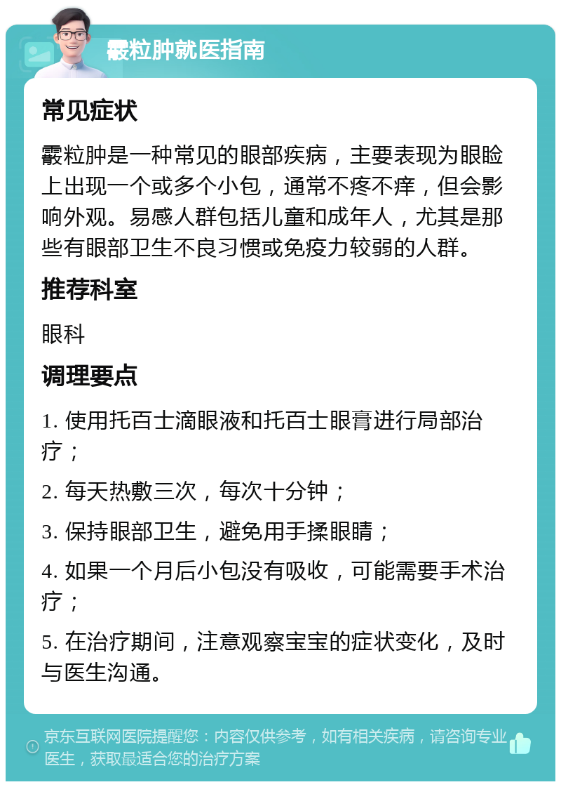 霰粒肿就医指南 常见症状 霰粒肿是一种常见的眼部疾病，主要表现为眼睑上出现一个或多个小包，通常不疼不痒，但会影响外观。易感人群包括儿童和成年人，尤其是那些有眼部卫生不良习惯或免疫力较弱的人群。 推荐科室 眼科 调理要点 1. 使用托百士滴眼液和托百士眼膏进行局部治疗； 2. 每天热敷三次，每次十分钟； 3. 保持眼部卫生，避免用手揉眼睛； 4. 如果一个月后小包没有吸收，可能需要手术治疗； 5. 在治疗期间，注意观察宝宝的症状变化，及时与医生沟通。