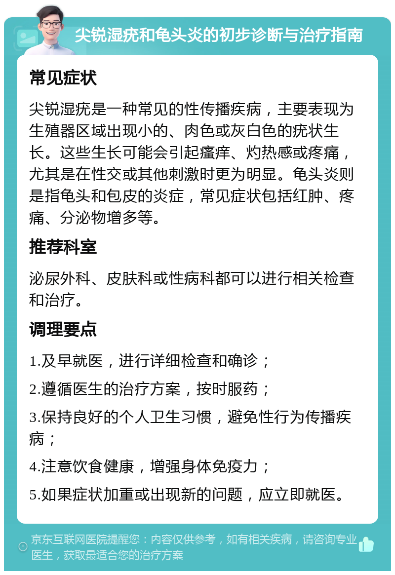 尖锐湿疣和龟头炎的初步诊断与治疗指南 常见症状 尖锐湿疣是一种常见的性传播疾病，主要表现为生殖器区域出现小的、肉色或灰白色的疣状生长。这些生长可能会引起瘙痒、灼热感或疼痛，尤其是在性交或其他刺激时更为明显。龟头炎则是指龟头和包皮的炎症，常见症状包括红肿、疼痛、分泌物增多等。 推荐科室 泌尿外科、皮肤科或性病科都可以进行相关检查和治疗。 调理要点 1.及早就医，进行详细检查和确诊； 2.遵循医生的治疗方案，按时服药； 3.保持良好的个人卫生习惯，避免性行为传播疾病； 4.注意饮食健康，增强身体免疫力； 5.如果症状加重或出现新的问题，应立即就医。