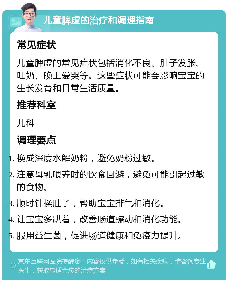 儿童脾虚的治疗和调理指南 常见症状 儿童脾虚的常见症状包括消化不良、肚子发胀、吐奶、晚上爱哭等。这些症状可能会影响宝宝的生长发育和日常生活质量。 推荐科室 儿科 调理要点 换成深度水解奶粉，避免奶粉过敏。 注意母乳喂养时的饮食回避，避免可能引起过敏的食物。 顺时针揉肚子，帮助宝宝排气和消化。 让宝宝多趴着，改善肠道蠕动和消化功能。 服用益生菌，促进肠道健康和免疫力提升。