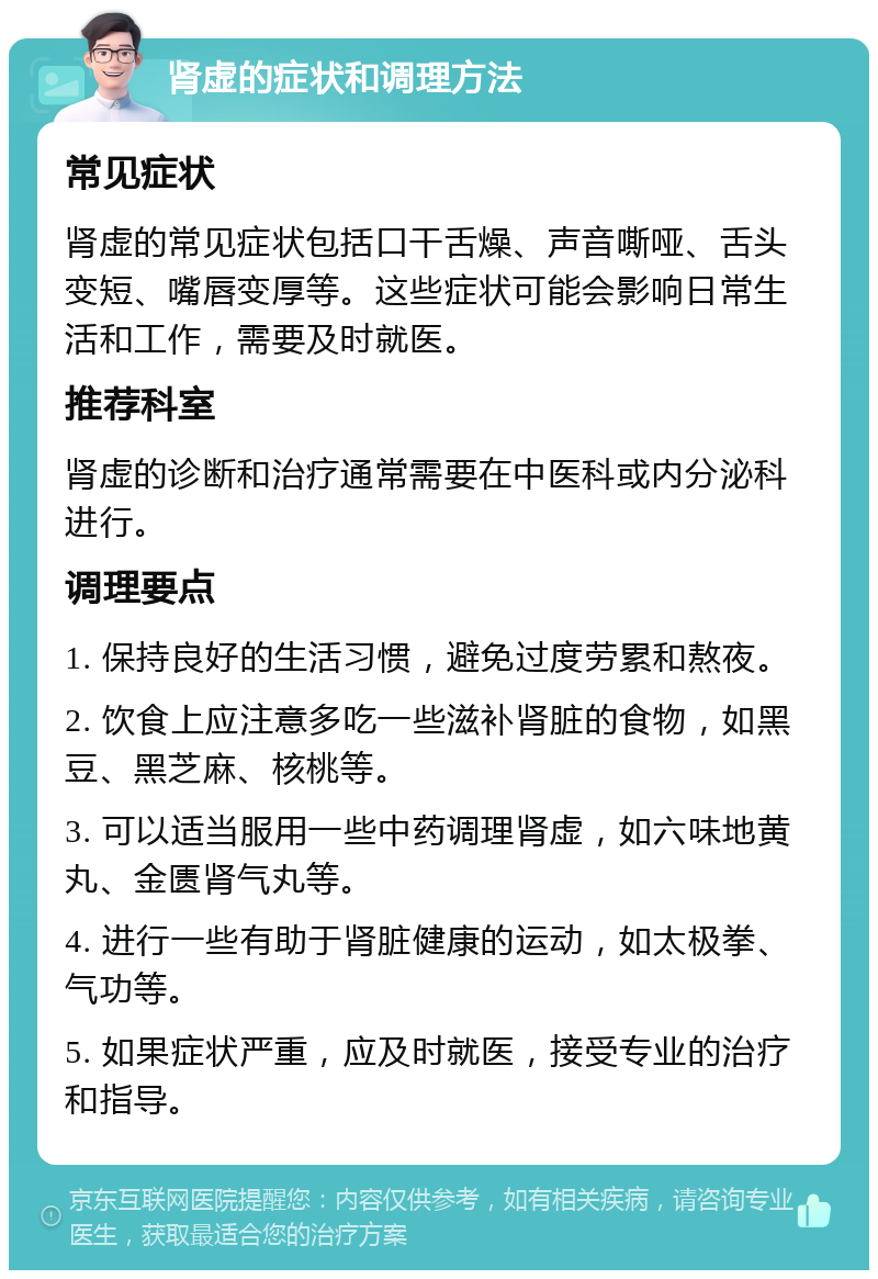 肾虚的症状和调理方法 常见症状 肾虚的常见症状包括口干舌燥、声音嘶哑、舌头变短、嘴唇变厚等。这些症状可能会影响日常生活和工作，需要及时就医。 推荐科室 肾虚的诊断和治疗通常需要在中医科或内分泌科进行。 调理要点 1. 保持良好的生活习惯，避免过度劳累和熬夜。 2. 饮食上应注意多吃一些滋补肾脏的食物，如黑豆、黑芝麻、核桃等。 3. 可以适当服用一些中药调理肾虚，如六味地黄丸、金匮肾气丸等。 4. 进行一些有助于肾脏健康的运动，如太极拳、气功等。 5. 如果症状严重，应及时就医，接受专业的治疗和指导。