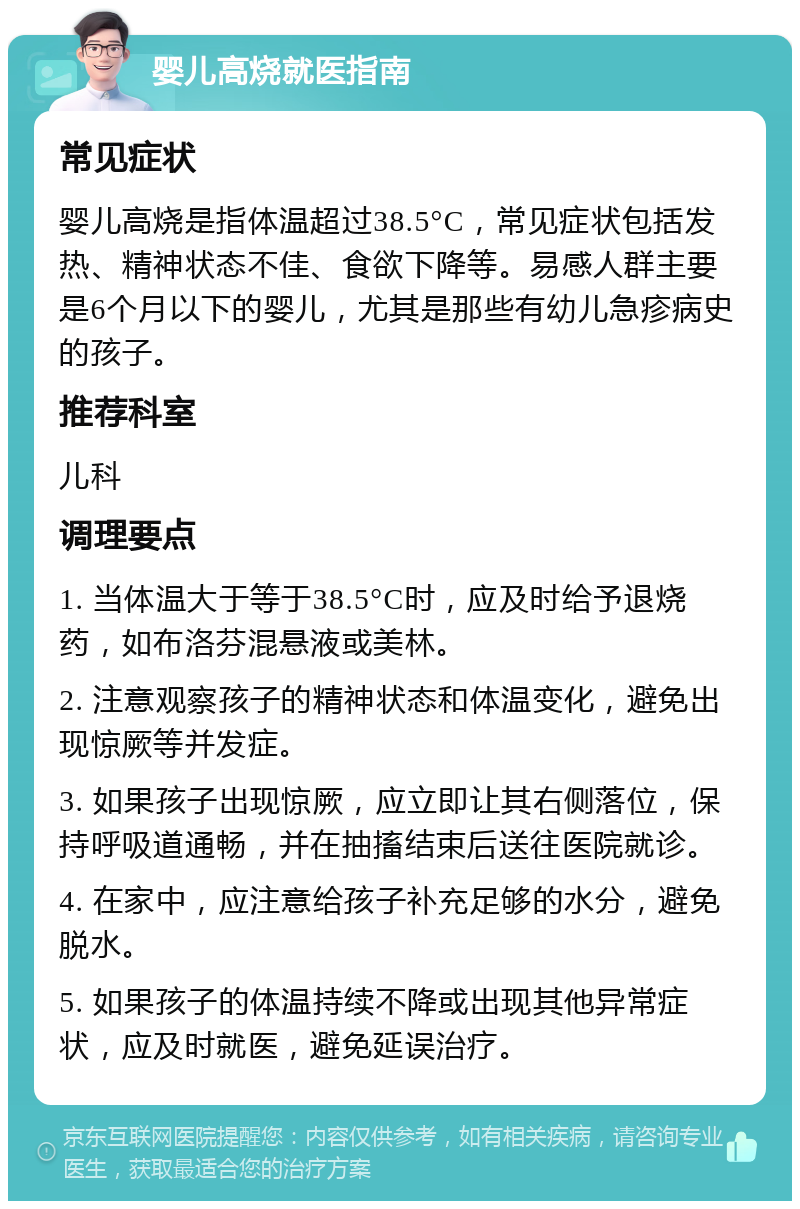 婴儿高烧就医指南 常见症状 婴儿高烧是指体温超过38.5°C，常见症状包括发热、精神状态不佳、食欲下降等。易感人群主要是6个月以下的婴儿，尤其是那些有幼儿急疹病史的孩子。 推荐科室 儿科 调理要点 1. 当体温大于等于38.5°C时，应及时给予退烧药，如布洛芬混悬液或美林。 2. 注意观察孩子的精神状态和体温变化，避免出现惊厥等并发症。 3. 如果孩子出现惊厥，应立即让其右侧落位，保持呼吸道通畅，并在抽搐结束后送往医院就诊。 4. 在家中，应注意给孩子补充足够的水分，避免脱水。 5. 如果孩子的体温持续不降或出现其他异常症状，应及时就医，避免延误治疗。