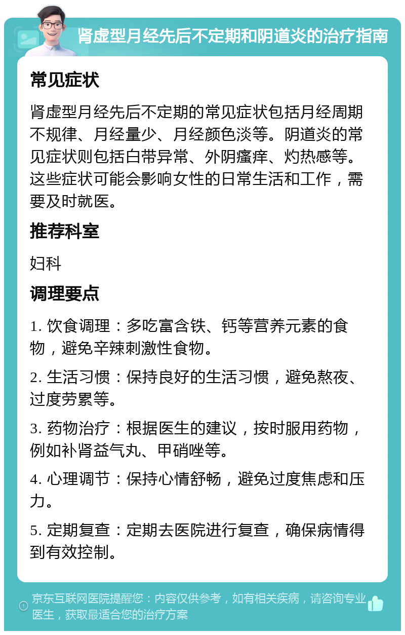 肾虚型月经先后不定期和阴道炎的治疗指南 常见症状 肾虚型月经先后不定期的常见症状包括月经周期不规律、月经量少、月经颜色淡等。阴道炎的常见症状则包括白带异常、外阴瘙痒、灼热感等。这些症状可能会影响女性的日常生活和工作，需要及时就医。 推荐科室 妇科 调理要点 1. 饮食调理：多吃富含铁、钙等营养元素的食物，避免辛辣刺激性食物。 2. 生活习惯：保持良好的生活习惯，避免熬夜、过度劳累等。 3. 药物治疗：根据医生的建议，按时服用药物，例如补肾益气丸、甲硝唑等。 4. 心理调节：保持心情舒畅，避免过度焦虑和压力。 5. 定期复查：定期去医院进行复查，确保病情得到有效控制。