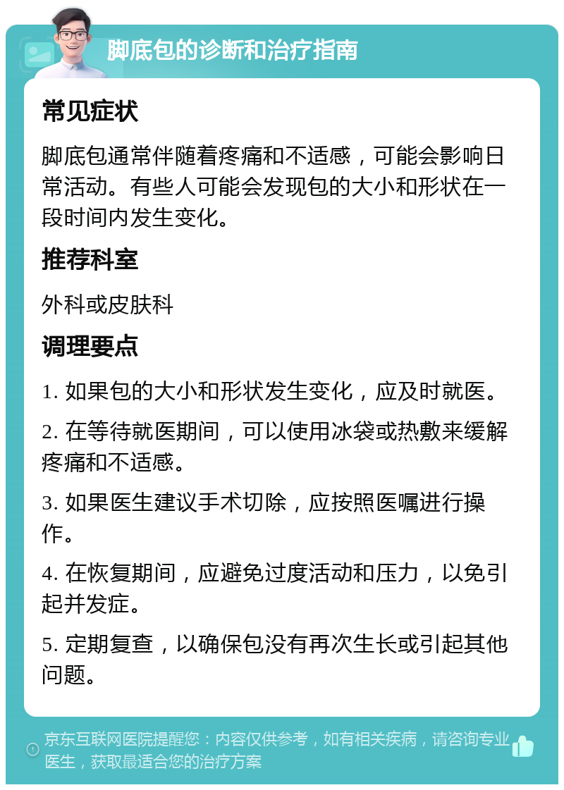 脚底包的诊断和治疗指南 常见症状 脚底包通常伴随着疼痛和不适感，可能会影响日常活动。有些人可能会发现包的大小和形状在一段时间内发生变化。 推荐科室 外科或皮肤科 调理要点 1. 如果包的大小和形状发生变化，应及时就医。 2. 在等待就医期间，可以使用冰袋或热敷来缓解疼痛和不适感。 3. 如果医生建议手术切除，应按照医嘱进行操作。 4. 在恢复期间，应避免过度活动和压力，以免引起并发症。 5. 定期复查，以确保包没有再次生长或引起其他问题。