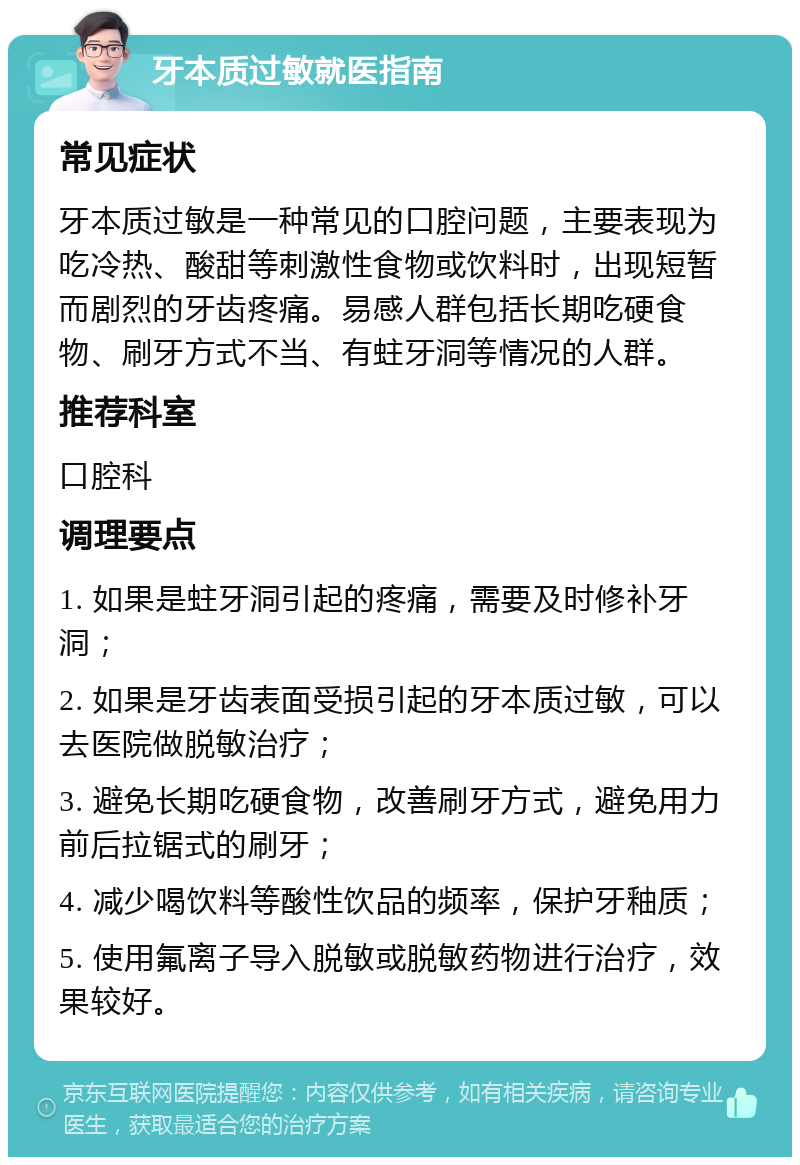 牙本质过敏就医指南 常见症状 牙本质过敏是一种常见的口腔问题，主要表现为吃冷热、酸甜等刺激性食物或饮料时，出现短暂而剧烈的牙齿疼痛。易感人群包括长期吃硬食物、刷牙方式不当、有蛀牙洞等情况的人群。 推荐科室 口腔科 调理要点 1. 如果是蛀牙洞引起的疼痛，需要及时修补牙洞； 2. 如果是牙齿表面受损引起的牙本质过敏，可以去医院做脱敏治疗； 3. 避免长期吃硬食物，改善刷牙方式，避免用力前后拉锯式的刷牙； 4. 减少喝饮料等酸性饮品的频率，保护牙釉质； 5. 使用氟离子导入脱敏或脱敏药物进行治疗，效果较好。