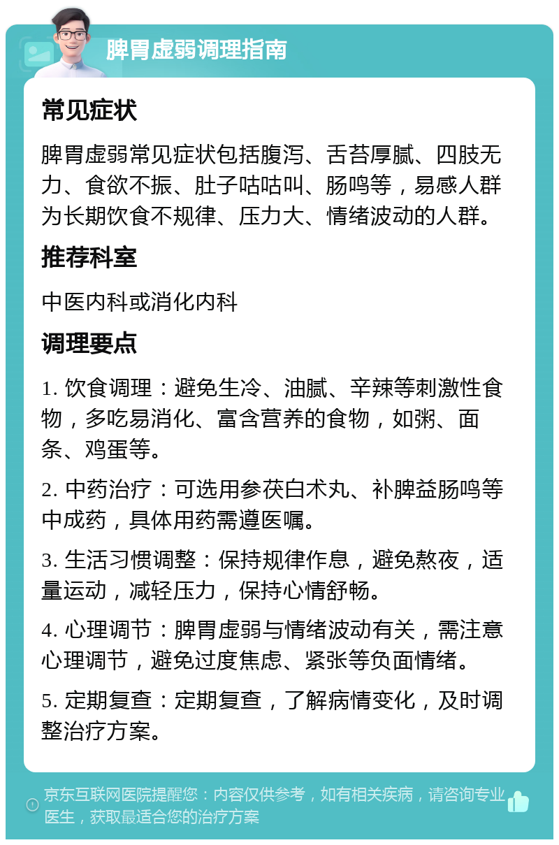 脾胃虚弱调理指南 常见症状 脾胃虚弱常见症状包括腹泻、舌苔厚腻、四肢无力、食欲不振、肚子咕咕叫、肠鸣等，易感人群为长期饮食不规律、压力大、情绪波动的人群。 推荐科室 中医内科或消化内科 调理要点 1. 饮食调理：避免生冷、油腻、辛辣等刺激性食物，多吃易消化、富含营养的食物，如粥、面条、鸡蛋等。 2. 中药治疗：可选用参茯白术丸、补脾益肠鸣等中成药，具体用药需遵医嘱。 3. 生活习惯调整：保持规律作息，避免熬夜，适量运动，减轻压力，保持心情舒畅。 4. 心理调节：脾胃虚弱与情绪波动有关，需注意心理调节，避免过度焦虑、紧张等负面情绪。 5. 定期复查：定期复查，了解病情变化，及时调整治疗方案。