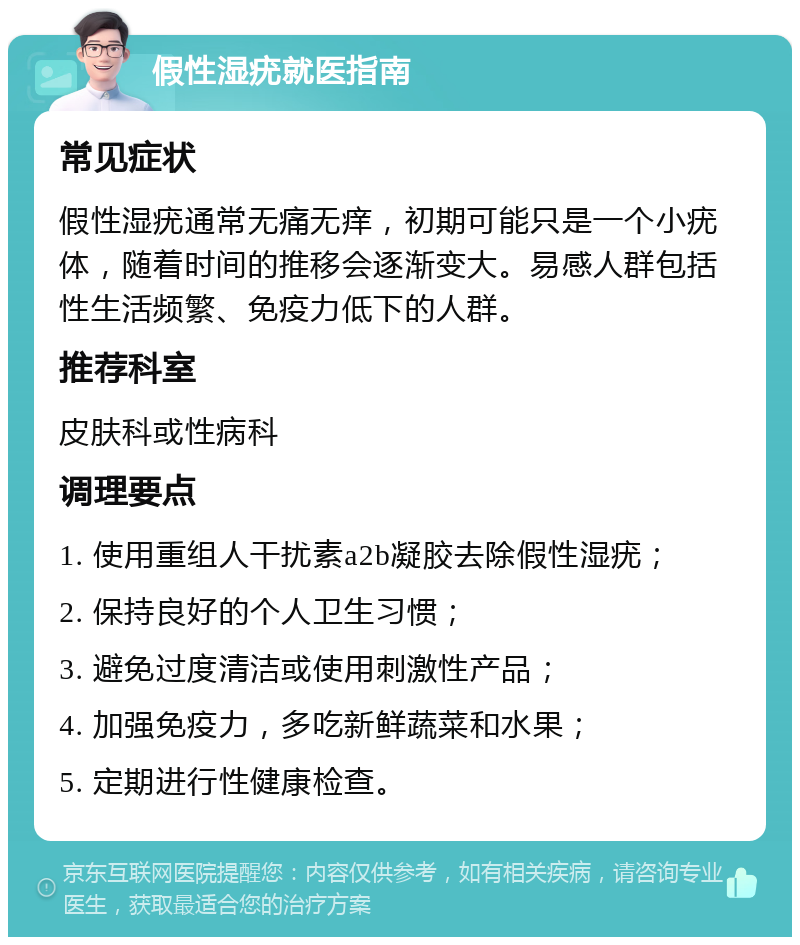 假性湿疣就医指南 常见症状 假性湿疣通常无痛无痒，初期可能只是一个小疣体，随着时间的推移会逐渐变大。易感人群包括性生活频繁、免疫力低下的人群。 推荐科室 皮肤科或性病科 调理要点 1. 使用重组人干扰素a2b凝胶去除假性湿疣； 2. 保持良好的个人卫生习惯； 3. 避免过度清洁或使用刺激性产品； 4. 加强免疫力，多吃新鲜蔬菜和水果； 5. 定期进行性健康检查。