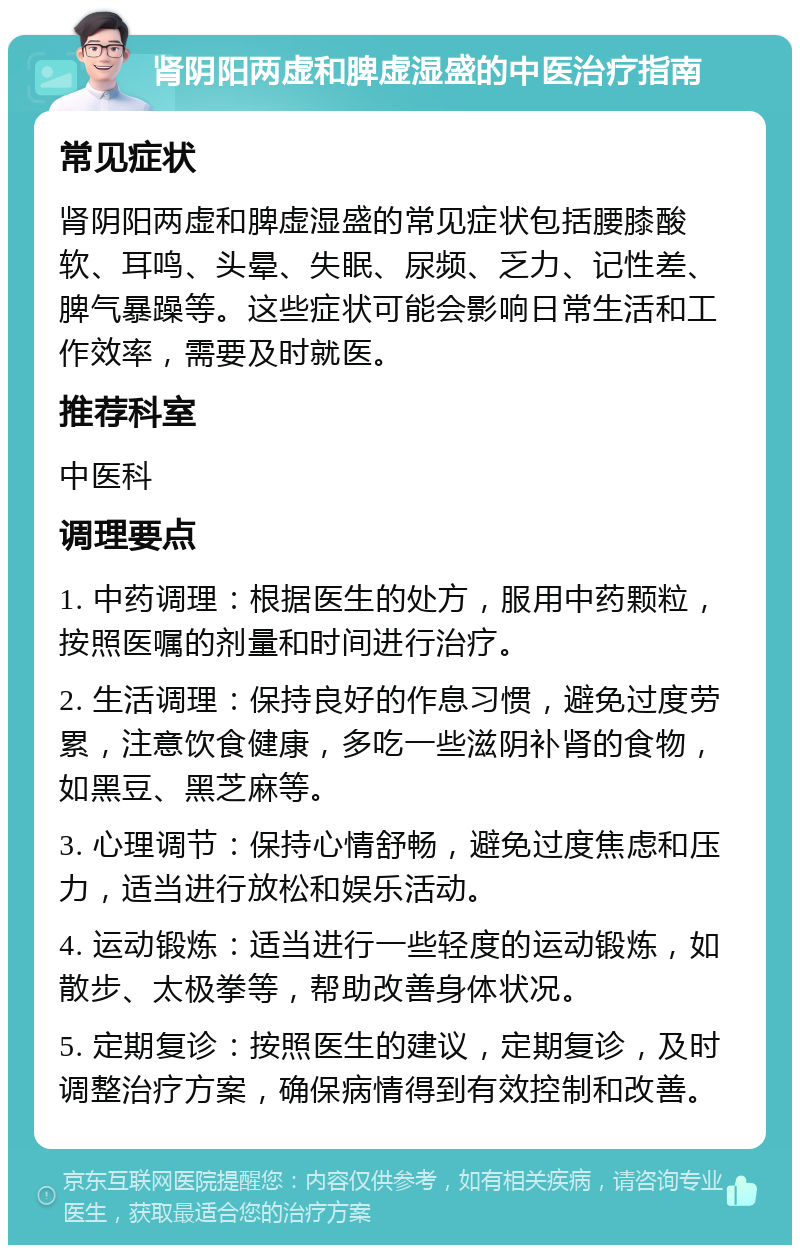 肾阴阳两虚和脾虚湿盛的中医治疗指南 常见症状 肾阴阳两虚和脾虚湿盛的常见症状包括腰膝酸软、耳鸣、头晕、失眠、尿频、乏力、记性差、脾气暴躁等。这些症状可能会影响日常生活和工作效率，需要及时就医。 推荐科室 中医科 调理要点 1. 中药调理：根据医生的处方，服用中药颗粒，按照医嘱的剂量和时间进行治疗。 2. 生活调理：保持良好的作息习惯，避免过度劳累，注意饮食健康，多吃一些滋阴补肾的食物，如黑豆、黑芝麻等。 3. 心理调节：保持心情舒畅，避免过度焦虑和压力，适当进行放松和娱乐活动。 4. 运动锻炼：适当进行一些轻度的运动锻炼，如散步、太极拳等，帮助改善身体状况。 5. 定期复诊：按照医生的建议，定期复诊，及时调整治疗方案，确保病情得到有效控制和改善。