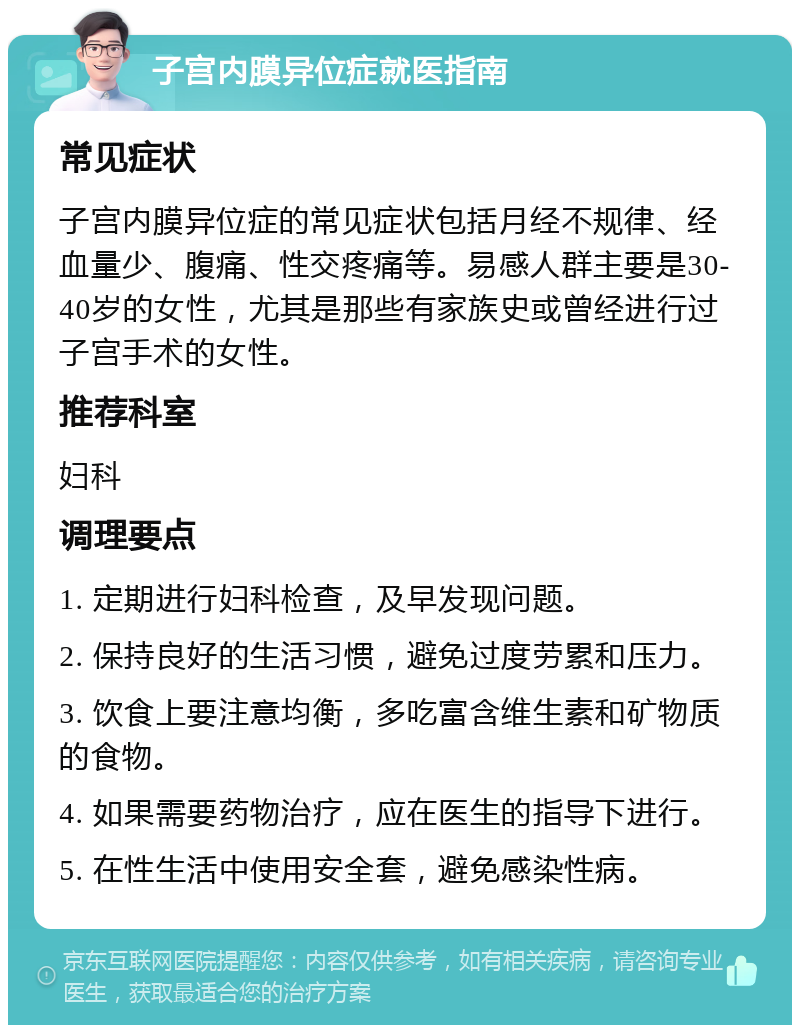 子宫内膜异位症就医指南 常见症状 子宫内膜异位症的常见症状包括月经不规律、经血量少、腹痛、性交疼痛等。易感人群主要是30-40岁的女性，尤其是那些有家族史或曾经进行过子宫手术的女性。 推荐科室 妇科 调理要点 1. 定期进行妇科检查，及早发现问题。 2. 保持良好的生活习惯，避免过度劳累和压力。 3. 饮食上要注意均衡，多吃富含维生素和矿物质的食物。 4. 如果需要药物治疗，应在医生的指导下进行。 5. 在性生活中使用安全套，避免感染性病。