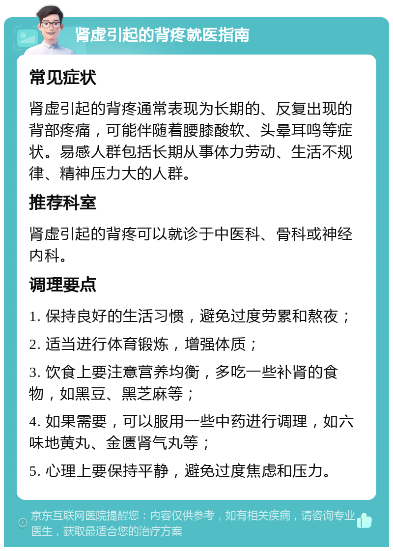 肾虚引起的背疼就医指南 常见症状 肾虚引起的背疼通常表现为长期的、反复出现的背部疼痛，可能伴随着腰膝酸软、头晕耳鸣等症状。易感人群包括长期从事体力劳动、生活不规律、精神压力大的人群。 推荐科室 肾虚引起的背疼可以就诊于中医科、骨科或神经内科。 调理要点 1. 保持良好的生活习惯，避免过度劳累和熬夜； 2. 适当进行体育锻炼，增强体质； 3. 饮食上要注意营养均衡，多吃一些补肾的食物，如黑豆、黑芝麻等； 4. 如果需要，可以服用一些中药进行调理，如六味地黄丸、金匮肾气丸等； 5. 心理上要保持平静，避免过度焦虑和压力。