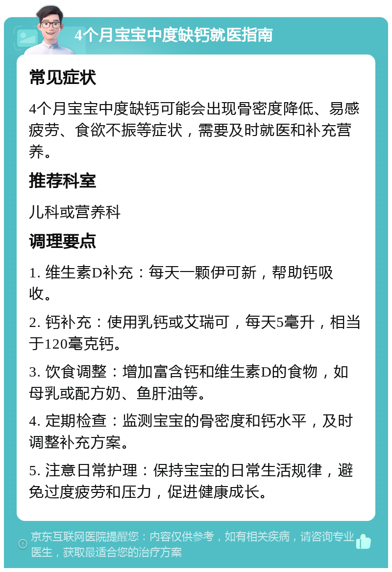 4个月宝宝中度缺钙就医指南 常见症状 4个月宝宝中度缺钙可能会出现骨密度降低、易感疲劳、食欲不振等症状，需要及时就医和补充营养。 推荐科室 儿科或营养科 调理要点 1. 维生素D补充：每天一颗伊可新，帮助钙吸收。 2. 钙补充：使用乳钙或艾瑞可，每天5毫升，相当于120毫克钙。 3. 饮食调整：增加富含钙和维生素D的食物，如母乳或配方奶、鱼肝油等。 4. 定期检查：监测宝宝的骨密度和钙水平，及时调整补充方案。 5. 注意日常护理：保持宝宝的日常生活规律，避免过度疲劳和压力，促进健康成长。