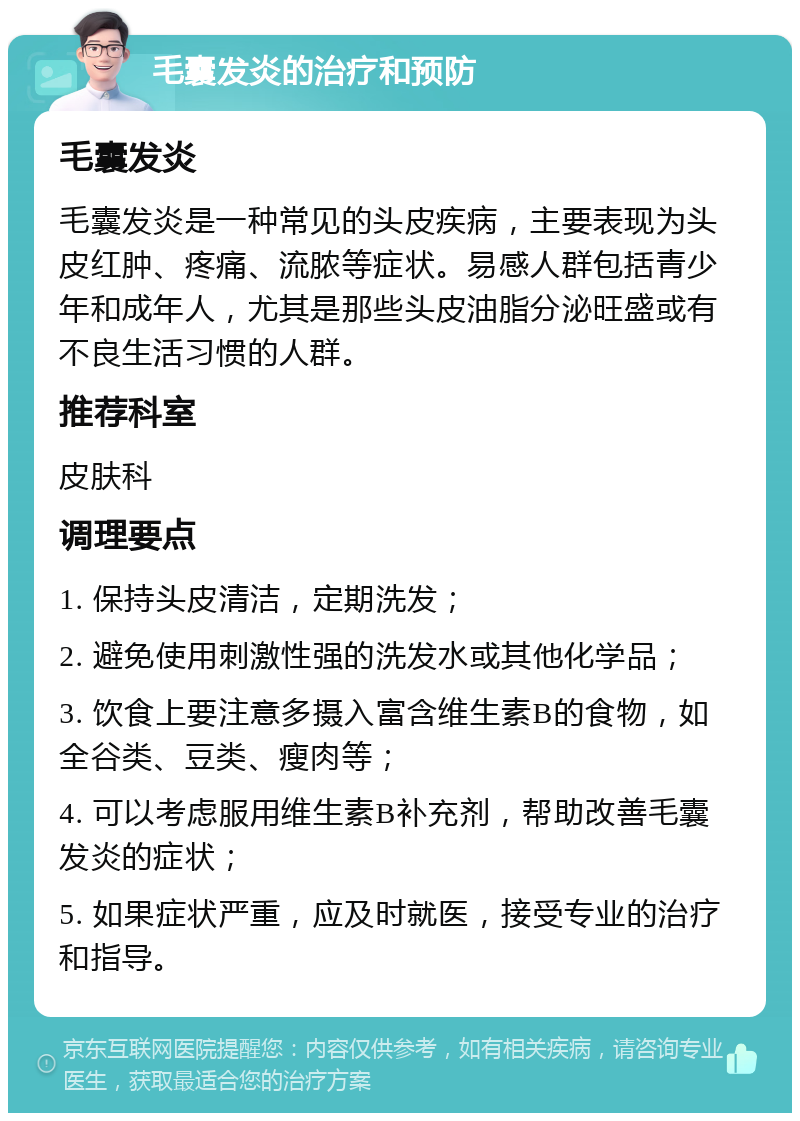 毛囊发炎的治疗和预防 毛囊发炎 毛囊发炎是一种常见的头皮疾病，主要表现为头皮红肿、疼痛、流脓等症状。易感人群包括青少年和成年人，尤其是那些头皮油脂分泌旺盛或有不良生活习惯的人群。 推荐科室 皮肤科 调理要点 1. 保持头皮清洁，定期洗发； 2. 避免使用刺激性强的洗发水或其他化学品； 3. 饮食上要注意多摄入富含维生素B的食物，如全谷类、豆类、瘦肉等； 4. 可以考虑服用维生素B补充剂，帮助改善毛囊发炎的症状； 5. 如果症状严重，应及时就医，接受专业的治疗和指导。