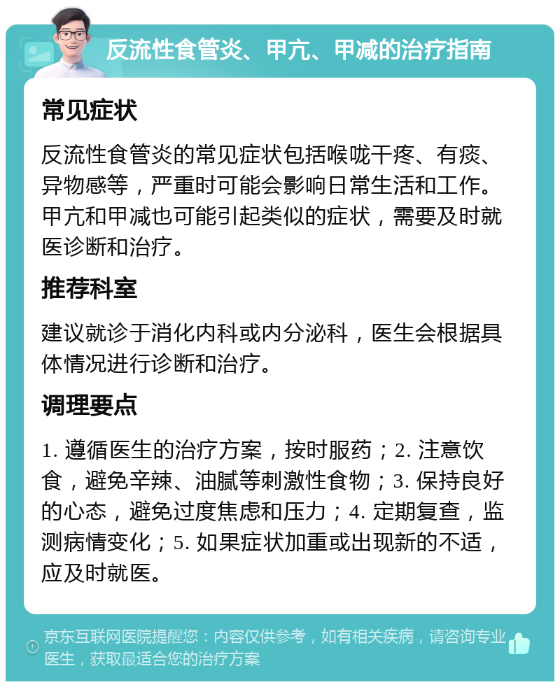 反流性食管炎、甲亢、甲减的治疗指南 常见症状 反流性食管炎的常见症状包括喉咙干疼、有痰、异物感等，严重时可能会影响日常生活和工作。甲亢和甲减也可能引起类似的症状，需要及时就医诊断和治疗。 推荐科室 建议就诊于消化内科或内分泌科，医生会根据具体情况进行诊断和治疗。 调理要点 1. 遵循医生的治疗方案，按时服药；2. 注意饮食，避免辛辣、油腻等刺激性食物；3. 保持良好的心态，避免过度焦虑和压力；4. 定期复查，监测病情变化；5. 如果症状加重或出现新的不适，应及时就医。