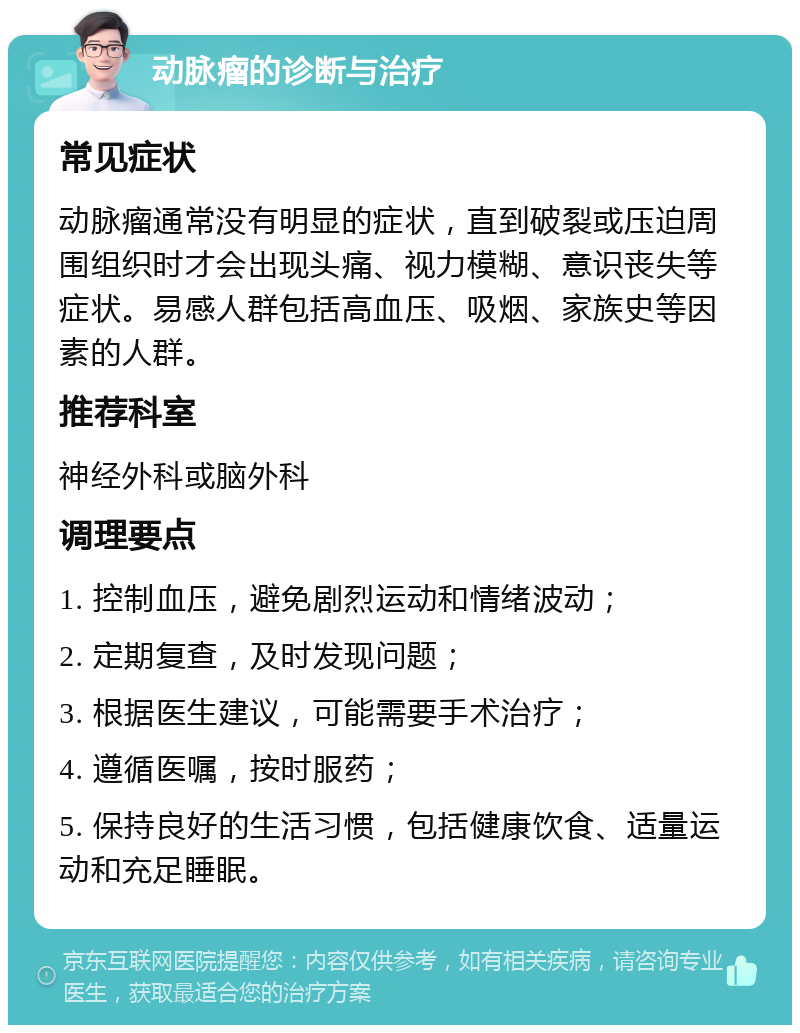 动脉瘤的诊断与治疗 常见症状 动脉瘤通常没有明显的症状，直到破裂或压迫周围组织时才会出现头痛、视力模糊、意识丧失等症状。易感人群包括高血压、吸烟、家族史等因素的人群。 推荐科室 神经外科或脑外科 调理要点 1. 控制血压，避免剧烈运动和情绪波动； 2. 定期复查，及时发现问题； 3. 根据医生建议，可能需要手术治疗； 4. 遵循医嘱，按时服药； 5. 保持良好的生活习惯，包括健康饮食、适量运动和充足睡眠。