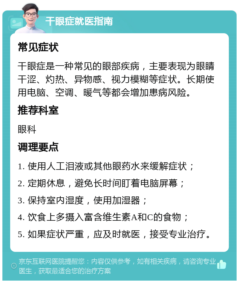 干眼症就医指南 常见症状 干眼症是一种常见的眼部疾病，主要表现为眼睛干涩、灼热、异物感、视力模糊等症状。长期使用电脑、空调、暖气等都会增加患病风险。 推荐科室 眼科 调理要点 1. 使用人工泪液或其他眼药水来缓解症状； 2. 定期休息，避免长时间盯着电脑屏幕； 3. 保持室内湿度，使用加湿器； 4. 饮食上多摄入富含维生素A和C的食物； 5. 如果症状严重，应及时就医，接受专业治疗。