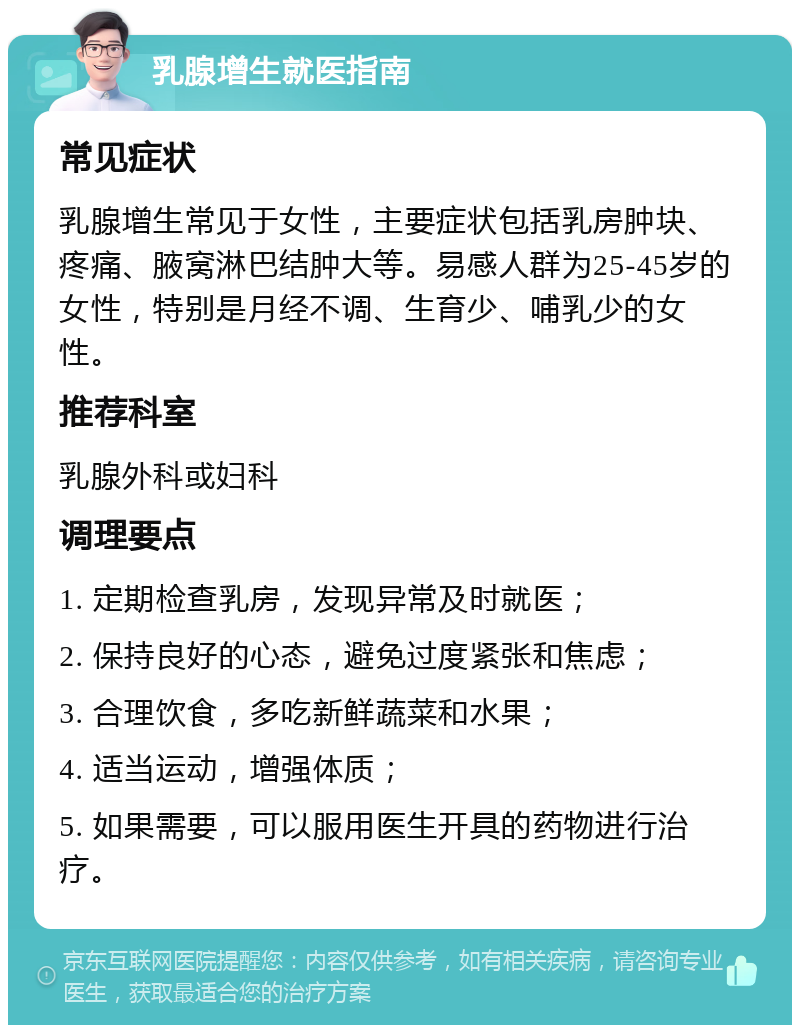 乳腺增生就医指南 常见症状 乳腺增生常见于女性，主要症状包括乳房肿块、疼痛、腋窝淋巴结肿大等。易感人群为25-45岁的女性，特别是月经不调、生育少、哺乳少的女性。 推荐科室 乳腺外科或妇科 调理要点 1. 定期检查乳房，发现异常及时就医； 2. 保持良好的心态，避免过度紧张和焦虑； 3. 合理饮食，多吃新鲜蔬菜和水果； 4. 适当运动，增强体质； 5. 如果需要，可以服用医生开具的药物进行治疗。