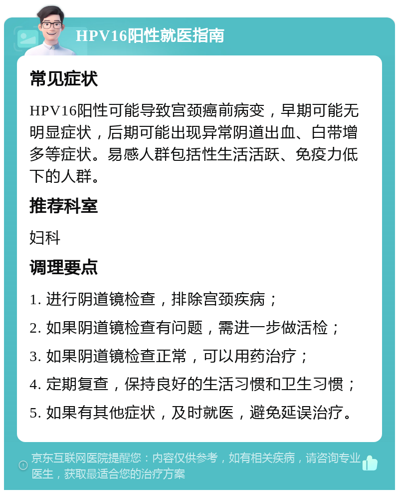 HPV16阳性就医指南 常见症状 HPV16阳性可能导致宫颈癌前病变，早期可能无明显症状，后期可能出现异常阴道出血、白带增多等症状。易感人群包括性生活活跃、免疫力低下的人群。 推荐科室 妇科 调理要点 1. 进行阴道镜检查，排除宫颈疾病； 2. 如果阴道镜检查有问题，需进一步做活检； 3. 如果阴道镜检查正常，可以用药治疗； 4. 定期复查，保持良好的生活习惯和卫生习惯； 5. 如果有其他症状，及时就医，避免延误治疗。