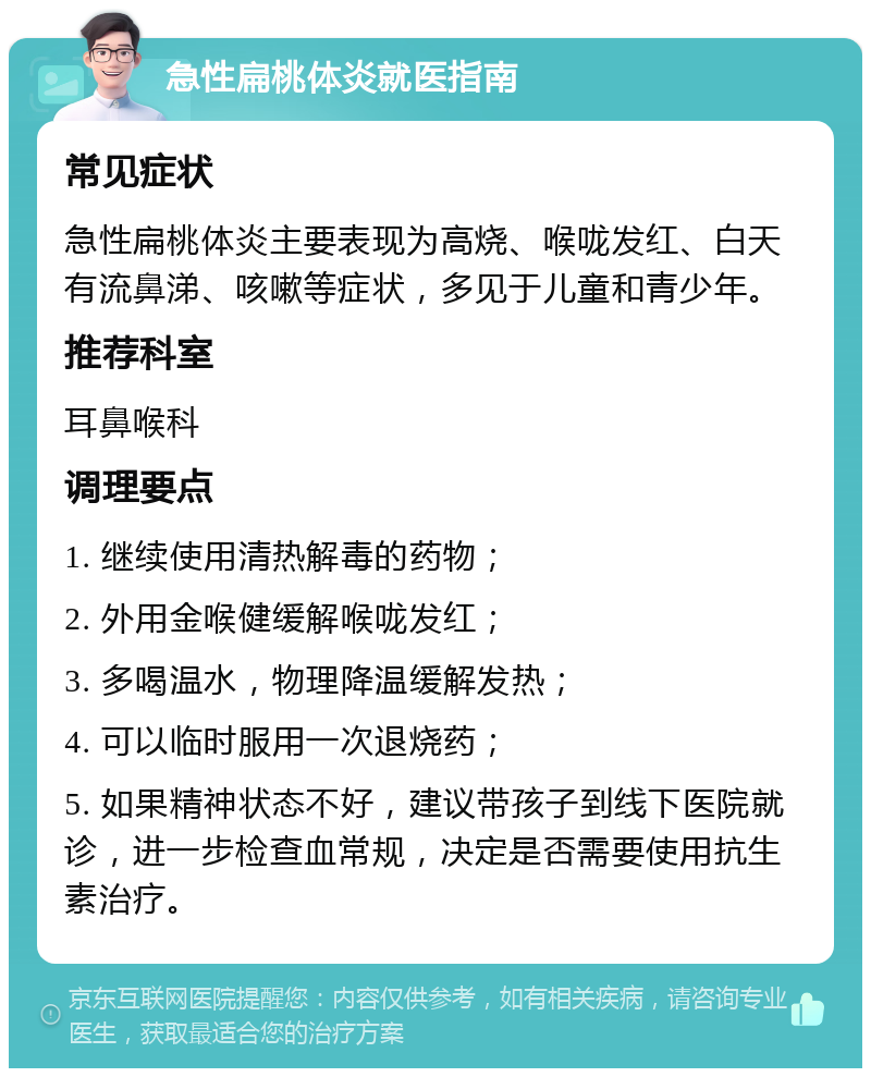 急性扁桃体炎就医指南 常见症状 急性扁桃体炎主要表现为高烧、喉咙发红、白天有流鼻涕、咳嗽等症状，多见于儿童和青少年。 推荐科室 耳鼻喉科 调理要点 1. 继续使用清热解毒的药物； 2. 外用金喉健缓解喉咙发红； 3. 多喝温水，物理降温缓解发热； 4. 可以临时服用一次退烧药； 5. 如果精神状态不好，建议带孩子到线下医院就诊，进一步检查血常规，决定是否需要使用抗生素治疗。