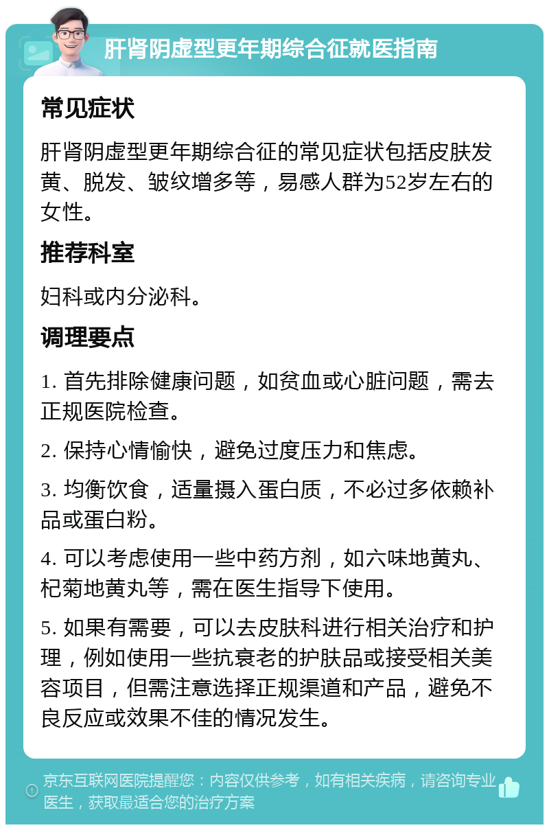 肝肾阴虚型更年期综合征就医指南 常见症状 肝肾阴虚型更年期综合征的常见症状包括皮肤发黄、脱发、皱纹增多等，易感人群为52岁左右的女性。 推荐科室 妇科或内分泌科。 调理要点 1. 首先排除健康问题，如贫血或心脏问题，需去正规医院检查。 2. 保持心情愉快，避免过度压力和焦虑。 3. 均衡饮食，适量摄入蛋白质，不必过多依赖补品或蛋白粉。 4. 可以考虑使用一些中药方剂，如六味地黄丸、杞菊地黄丸等，需在医生指导下使用。 5. 如果有需要，可以去皮肤科进行相关治疗和护理，例如使用一些抗衰老的护肤品或接受相关美容项目，但需注意选择正规渠道和产品，避免不良反应或效果不佳的情况发生。