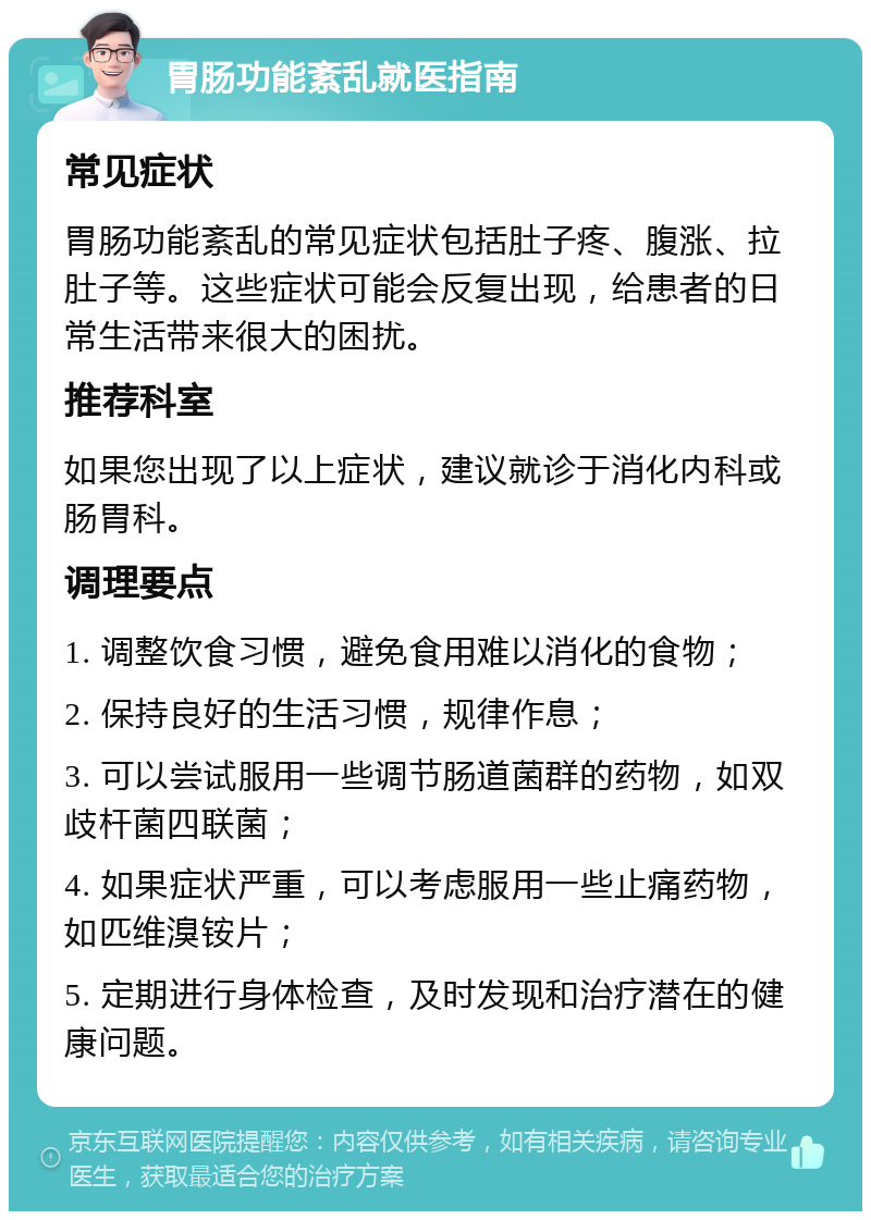 胃肠功能紊乱就医指南 常见症状 胃肠功能紊乱的常见症状包括肚子疼、腹涨、拉肚子等。这些症状可能会反复出现，给患者的日常生活带来很大的困扰。 推荐科室 如果您出现了以上症状，建议就诊于消化内科或肠胃科。 调理要点 1. 调整饮食习惯，避免食用难以消化的食物； 2. 保持良好的生活习惯，规律作息； 3. 可以尝试服用一些调节肠道菌群的药物，如双歧杆菌四联菌； 4. 如果症状严重，可以考虑服用一些止痛药物，如匹维溴铵片； 5. 定期进行身体检查，及时发现和治疗潜在的健康问题。