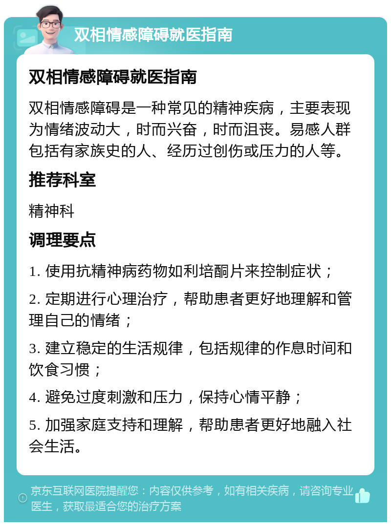 双相情感障碍就医指南 双相情感障碍就医指南 双相情感障碍是一种常见的精神疾病，主要表现为情绪波动大，时而兴奋，时而沮丧。易感人群包括有家族史的人、经历过创伤或压力的人等。 推荐科室 精神科 调理要点 1. 使用抗精神病药物如利培酮片来控制症状； 2. 定期进行心理治疗，帮助患者更好地理解和管理自己的情绪； 3. 建立稳定的生活规律，包括规律的作息时间和饮食习惯； 4. 避免过度刺激和压力，保持心情平静； 5. 加强家庭支持和理解，帮助患者更好地融入社会生活。