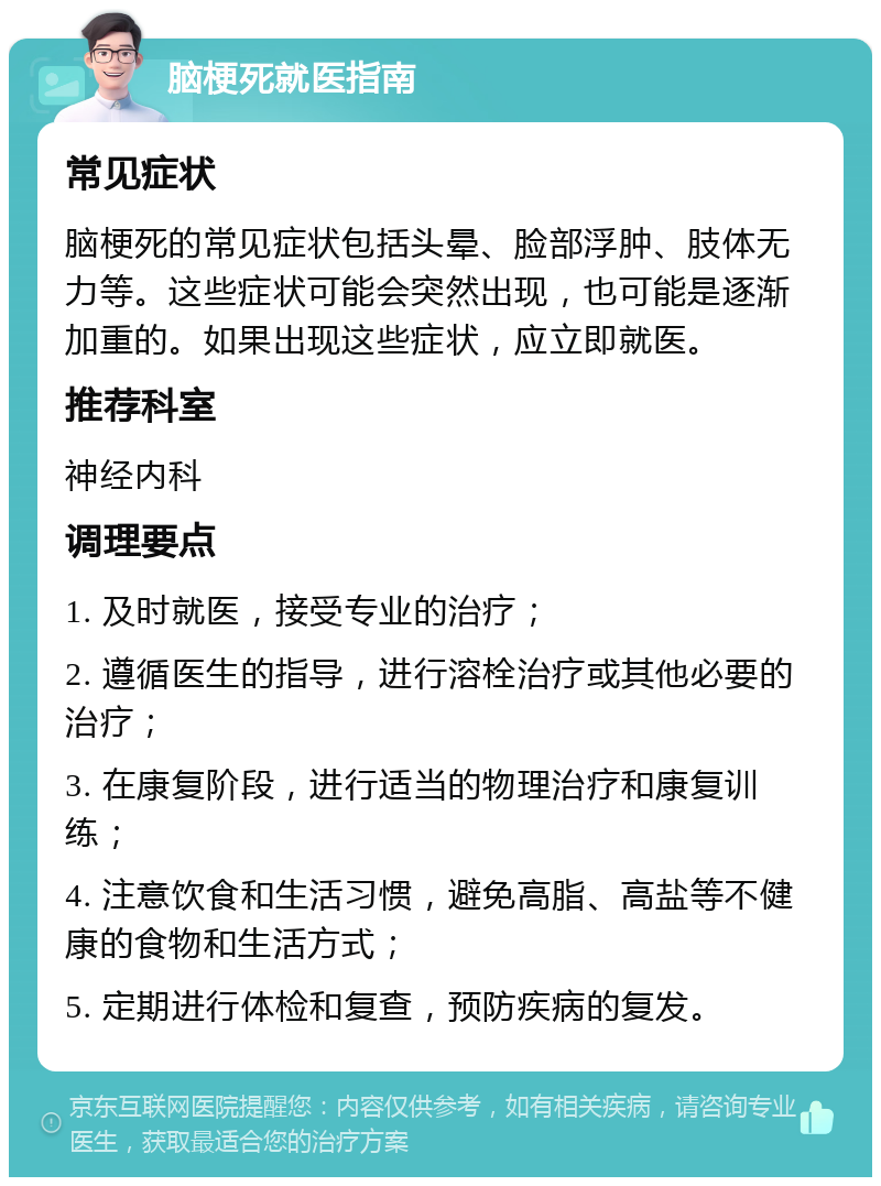 脑梗死就医指南 常见症状 脑梗死的常见症状包括头晕、脸部浮肿、肢体无力等。这些症状可能会突然出现，也可能是逐渐加重的。如果出现这些症状，应立即就医。 推荐科室 神经内科 调理要点 1. 及时就医，接受专业的治疗； 2. 遵循医生的指导，进行溶栓治疗或其他必要的治疗； 3. 在康复阶段，进行适当的物理治疗和康复训练； 4. 注意饮食和生活习惯，避免高脂、高盐等不健康的食物和生活方式； 5. 定期进行体检和复查，预防疾病的复发。