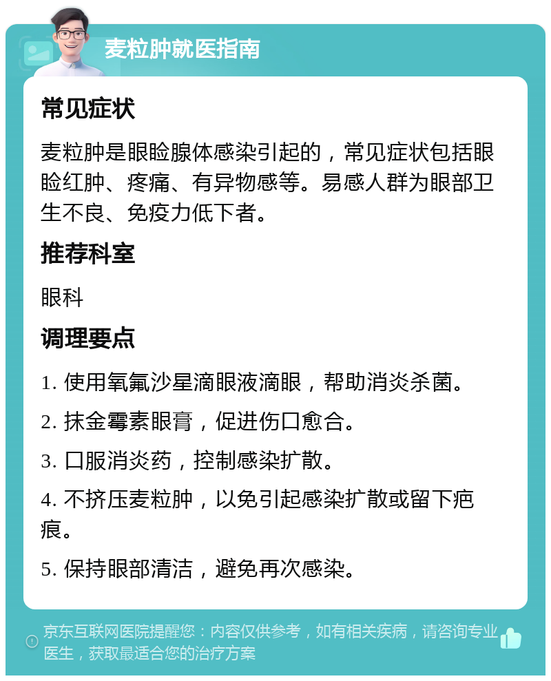 麦粒肿就医指南 常见症状 麦粒肿是眼睑腺体感染引起的，常见症状包括眼睑红肿、疼痛、有异物感等。易感人群为眼部卫生不良、免疫力低下者。 推荐科室 眼科 调理要点 1. 使用氧氟沙星滴眼液滴眼，帮助消炎杀菌。 2. 抹金霉素眼膏，促进伤口愈合。 3. 口服消炎药，控制感染扩散。 4. 不挤压麦粒肿，以免引起感染扩散或留下疤痕。 5. 保持眼部清洁，避免再次感染。