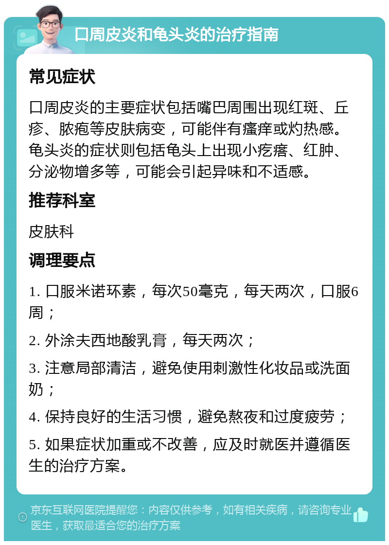 口周皮炎和龟头炎的治疗指南 常见症状 口周皮炎的主要症状包括嘴巴周围出现红斑、丘疹、脓疱等皮肤病变，可能伴有瘙痒或灼热感。龟头炎的症状则包括龟头上出现小疙瘩、红肿、分泌物增多等，可能会引起异味和不适感。 推荐科室 皮肤科 调理要点 1. 口服米诺环素，每次50毫克，每天两次，口服6周； 2. 外涂夫西地酸乳膏，每天两次； 3. 注意局部清洁，避免使用刺激性化妆品或洗面奶； 4. 保持良好的生活习惯，避免熬夜和过度疲劳； 5. 如果症状加重或不改善，应及时就医并遵循医生的治疗方案。