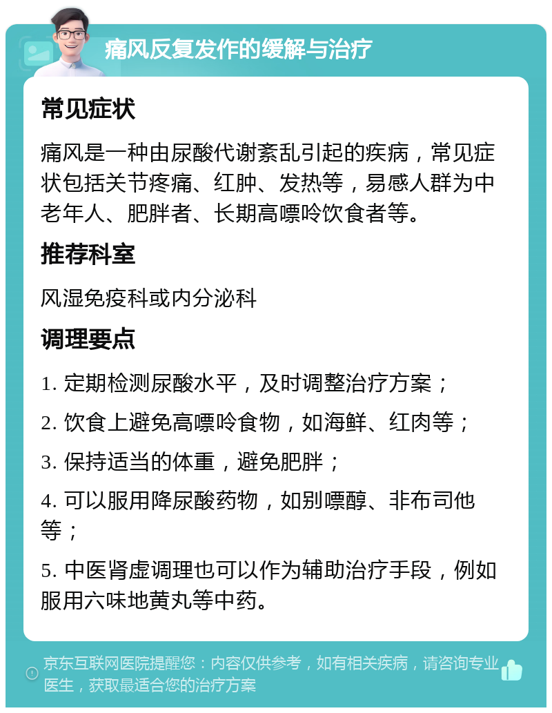 痛风反复发作的缓解与治疗 常见症状 痛风是一种由尿酸代谢紊乱引起的疾病，常见症状包括关节疼痛、红肿、发热等，易感人群为中老年人、肥胖者、长期高嘌呤饮食者等。 推荐科室 风湿免疫科或内分泌科 调理要点 1. 定期检测尿酸水平，及时调整治疗方案； 2. 饮食上避免高嘌呤食物，如海鲜、红肉等； 3. 保持适当的体重，避免肥胖； 4. 可以服用降尿酸药物，如别嘌醇、非布司他等； 5. 中医肾虚调理也可以作为辅助治疗手段，例如服用六味地黄丸等中药。