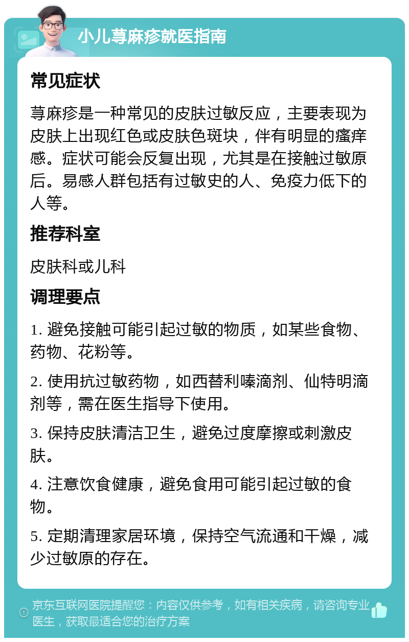 小儿荨麻疹就医指南 常见症状 荨麻疹是一种常见的皮肤过敏反应，主要表现为皮肤上出现红色或皮肤色斑块，伴有明显的瘙痒感。症状可能会反复出现，尤其是在接触过敏原后。易感人群包括有过敏史的人、免疫力低下的人等。 推荐科室 皮肤科或儿科 调理要点 1. 避免接触可能引起过敏的物质，如某些食物、药物、花粉等。 2. 使用抗过敏药物，如西替利嗪滴剂、仙特明滴剂等，需在医生指导下使用。 3. 保持皮肤清洁卫生，避免过度摩擦或刺激皮肤。 4. 注意饮食健康，避免食用可能引起过敏的食物。 5. 定期清理家居环境，保持空气流通和干燥，减少过敏原的存在。