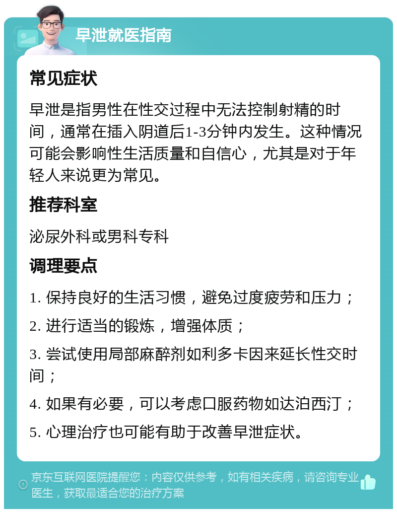 早泄就医指南 常见症状 早泄是指男性在性交过程中无法控制射精的时间，通常在插入阴道后1-3分钟内发生。这种情况可能会影响性生活质量和自信心，尤其是对于年轻人来说更为常见。 推荐科室 泌尿外科或男科专科 调理要点 1. 保持良好的生活习惯，避免过度疲劳和压力； 2. 进行适当的锻炼，增强体质； 3. 尝试使用局部麻醉剂如利多卡因来延长性交时间； 4. 如果有必要，可以考虑口服药物如达泊西汀； 5. 心理治疗也可能有助于改善早泄症状。