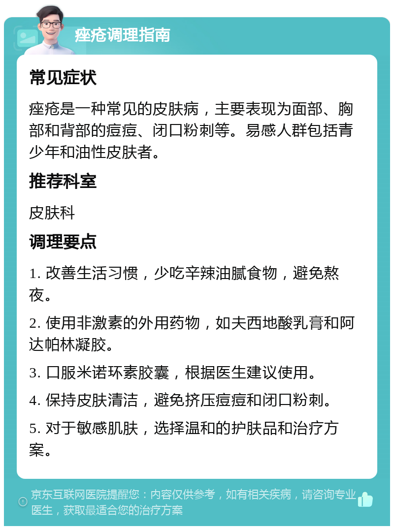 痤疮调理指南 常见症状 痤疮是一种常见的皮肤病，主要表现为面部、胸部和背部的痘痘、闭口粉刺等。易感人群包括青少年和油性皮肤者。 推荐科室 皮肤科 调理要点 1. 改善生活习惯，少吃辛辣油腻食物，避免熬夜。 2. 使用非激素的外用药物，如夫西地酸乳膏和阿达帕林凝胶。 3. 口服米诺环素胶囊，根据医生建议使用。 4. 保持皮肤清洁，避免挤压痘痘和闭口粉刺。 5. 对于敏感肌肤，选择温和的护肤品和治疗方案。