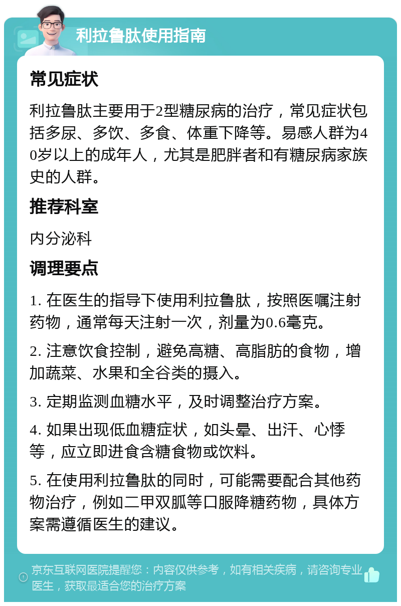 利拉鲁肽使用指南 常见症状 利拉鲁肽主要用于2型糖尿病的治疗，常见症状包括多尿、多饮、多食、体重下降等。易感人群为40岁以上的成年人，尤其是肥胖者和有糖尿病家族史的人群。 推荐科室 内分泌科 调理要点 1. 在医生的指导下使用利拉鲁肽，按照医嘱注射药物，通常每天注射一次，剂量为0.6毫克。 2. 注意饮食控制，避免高糖、高脂肪的食物，增加蔬菜、水果和全谷类的摄入。 3. 定期监测血糖水平，及时调整治疗方案。 4. 如果出现低血糖症状，如头晕、出汗、心悸等，应立即进食含糖食物或饮料。 5. 在使用利拉鲁肽的同时，可能需要配合其他药物治疗，例如二甲双胍等口服降糖药物，具体方案需遵循医生的建议。