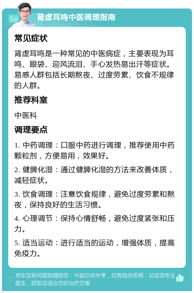 肾虚耳鸣中医调理指南 常见症状 肾虚耳鸣是一种常见的中医病症，主要表现为耳鸣、眼袋、迎风流泪、手心发热易出汗等症状。易感人群包括长期熬夜、过度劳累、饮食不规律的人群。 推荐科室 中医科 调理要点 1. 中药调理：口服中药进行调理，推荐使用中药颗粒剂，方便易用，效果好。 2. 健脾化湿：通过健脾化湿的方法来改善体质，减轻症状。 3. 饮食调理：注意饮食规律，避免过度劳累和熬夜，保持良好的生活习惯。 4. 心理调节：保持心情舒畅，避免过度紧张和压力。 5. 适当运动：进行适当的运动，增强体质，提高免疫力。