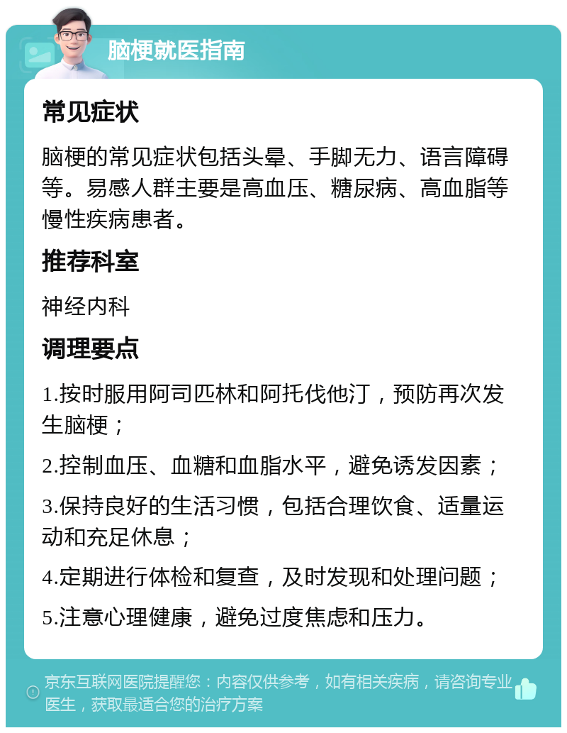 脑梗就医指南 常见症状 脑梗的常见症状包括头晕、手脚无力、语言障碍等。易感人群主要是高血压、糖尿病、高血脂等慢性疾病患者。 推荐科室 神经内科 调理要点 1.按时服用阿司匹林和阿托伐他汀，预防再次发生脑梗； 2.控制血压、血糖和血脂水平，避免诱发因素； 3.保持良好的生活习惯，包括合理饮食、适量运动和充足休息； 4.定期进行体检和复查，及时发现和处理问题； 5.注意心理健康，避免过度焦虑和压力。