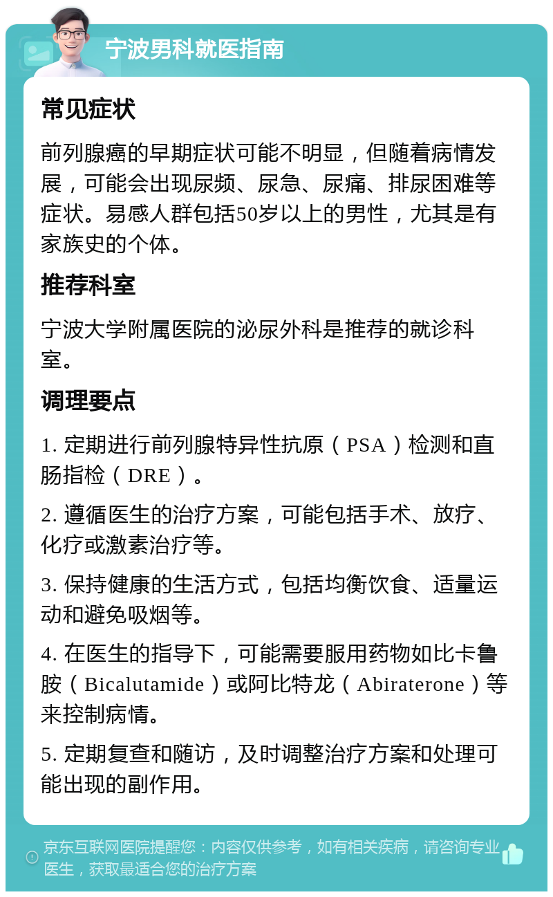 宁波男科就医指南 常见症状 前列腺癌的早期症状可能不明显，但随着病情发展，可能会出现尿频、尿急、尿痛、排尿困难等症状。易感人群包括50岁以上的男性，尤其是有家族史的个体。 推荐科室 宁波大学附属医院的泌尿外科是推荐的就诊科室。 调理要点 1. 定期进行前列腺特异性抗原（PSA）检测和直肠指检（DRE）。 2. 遵循医生的治疗方案，可能包括手术、放疗、化疗或激素治疗等。 3. 保持健康的生活方式，包括均衡饮食、适量运动和避免吸烟等。 4. 在医生的指导下，可能需要服用药物如比卡鲁胺（Bicalutamide）或阿比特龙（Abiraterone）等来控制病情。 5. 定期复查和随访，及时调整治疗方案和处理可能出现的副作用。