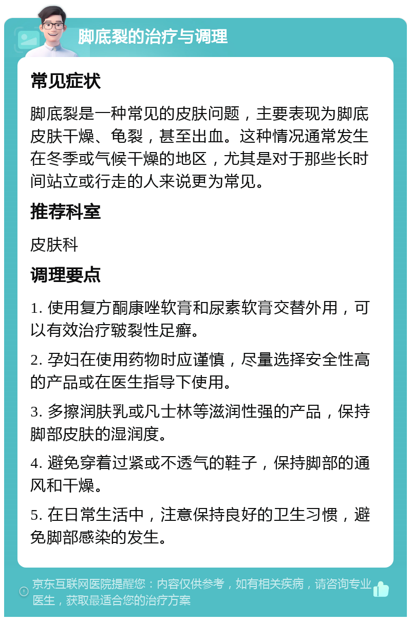 脚底裂的治疗与调理 常见症状 脚底裂是一种常见的皮肤问题，主要表现为脚底皮肤干燥、龟裂，甚至出血。这种情况通常发生在冬季或气候干燥的地区，尤其是对于那些长时间站立或行走的人来说更为常见。 推荐科室 皮肤科 调理要点 1. 使用复方酮康唑软膏和尿素软膏交替外用，可以有效治疗皲裂性足癣。 2. 孕妇在使用药物时应谨慎，尽量选择安全性高的产品或在医生指导下使用。 3. 多擦润肤乳或凡士林等滋润性强的产品，保持脚部皮肤的湿润度。 4. 避免穿着过紧或不透气的鞋子，保持脚部的通风和干燥。 5. 在日常生活中，注意保持良好的卫生习惯，避免脚部感染的发生。