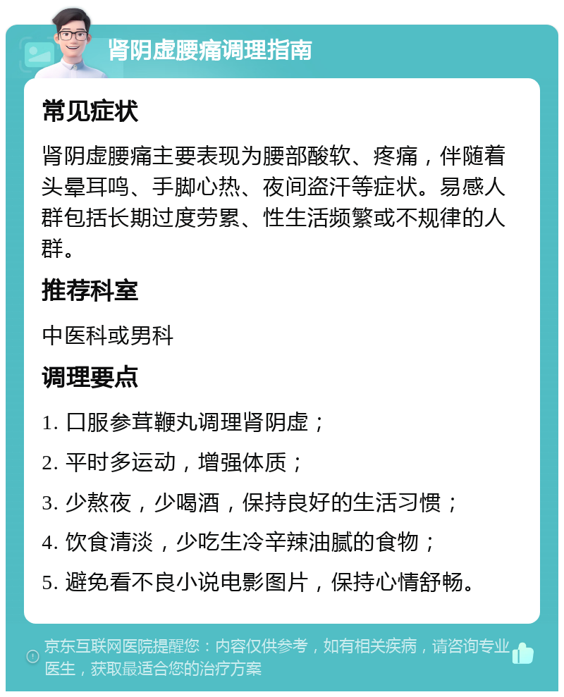 肾阴虚腰痛调理指南 常见症状 肾阴虚腰痛主要表现为腰部酸软、疼痛，伴随着头晕耳鸣、手脚心热、夜间盗汗等症状。易感人群包括长期过度劳累、性生活频繁或不规律的人群。 推荐科室 中医科或男科 调理要点 1. 口服参茸鞭丸调理肾阴虚； 2. 平时多运动，增强体质； 3. 少熬夜，少喝酒，保持良好的生活习惯； 4. 饮食清淡，少吃生冷辛辣油腻的食物； 5. 避免看不良小说电影图片，保持心情舒畅。