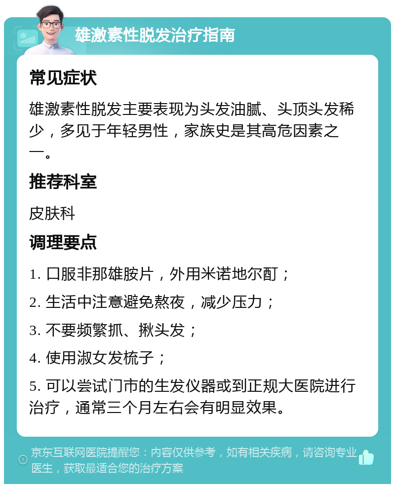 雄激素性脱发治疗指南 常见症状 雄激素性脱发主要表现为头发油腻、头顶头发稀少，多见于年轻男性，家族史是其高危因素之一。 推荐科室 皮肤科 调理要点 1. 口服非那雄胺片，外用米诺地尔酊； 2. 生活中注意避免熬夜，减少压力； 3. 不要频繁抓、揪头发； 4. 使用淑女发梳子； 5. 可以尝试门市的生发仪器或到正规大医院进行治疗，通常三个月左右会有明显效果。