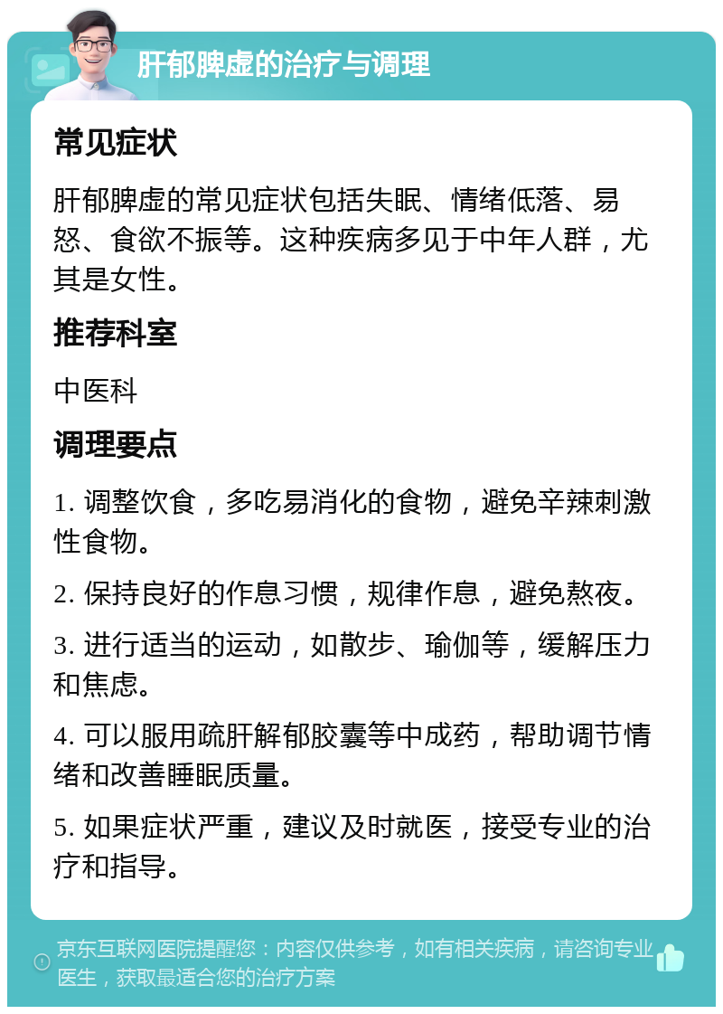 肝郁脾虚的治疗与调理 常见症状 肝郁脾虚的常见症状包括失眠、情绪低落、易怒、食欲不振等。这种疾病多见于中年人群，尤其是女性。 推荐科室 中医科 调理要点 1. 调整饮食，多吃易消化的食物，避免辛辣刺激性食物。 2. 保持良好的作息习惯，规律作息，避免熬夜。 3. 进行适当的运动，如散步、瑜伽等，缓解压力和焦虑。 4. 可以服用疏肝解郁胶囊等中成药，帮助调节情绪和改善睡眠质量。 5. 如果症状严重，建议及时就医，接受专业的治疗和指导。