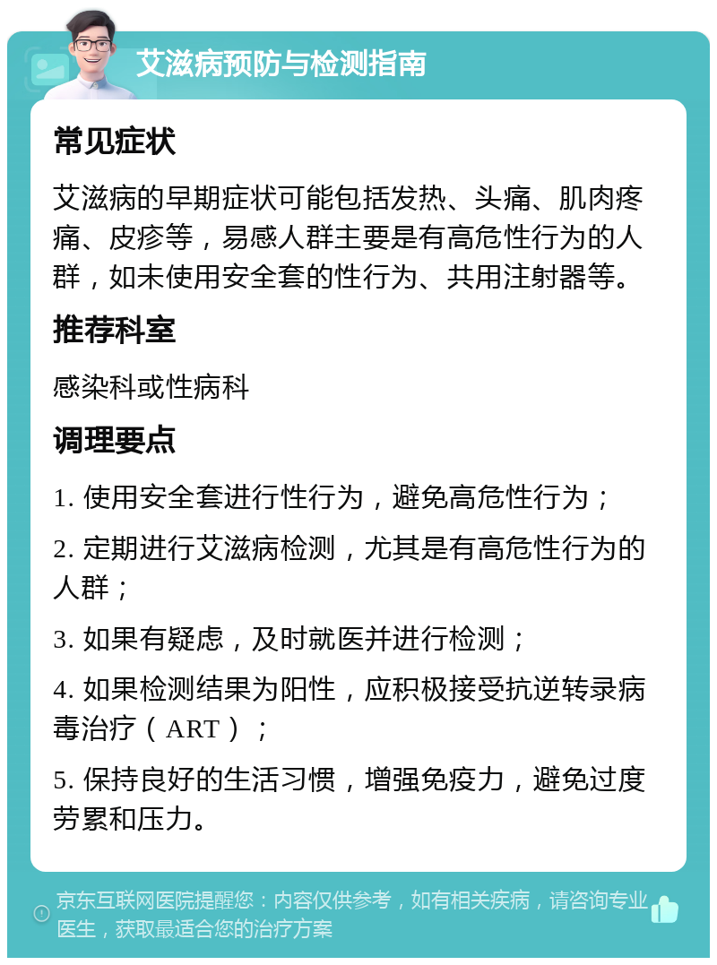 艾滋病预防与检测指南 常见症状 艾滋病的早期症状可能包括发热、头痛、肌肉疼痛、皮疹等，易感人群主要是有高危性行为的人群，如未使用安全套的性行为、共用注射器等。 推荐科室 感染科或性病科 调理要点 1. 使用安全套进行性行为，避免高危性行为； 2. 定期进行艾滋病检测，尤其是有高危性行为的人群； 3. 如果有疑虑，及时就医并进行检测； 4. 如果检测结果为阳性，应积极接受抗逆转录病毒治疗（ART）； 5. 保持良好的生活习惯，增强免疫力，避免过度劳累和压力。